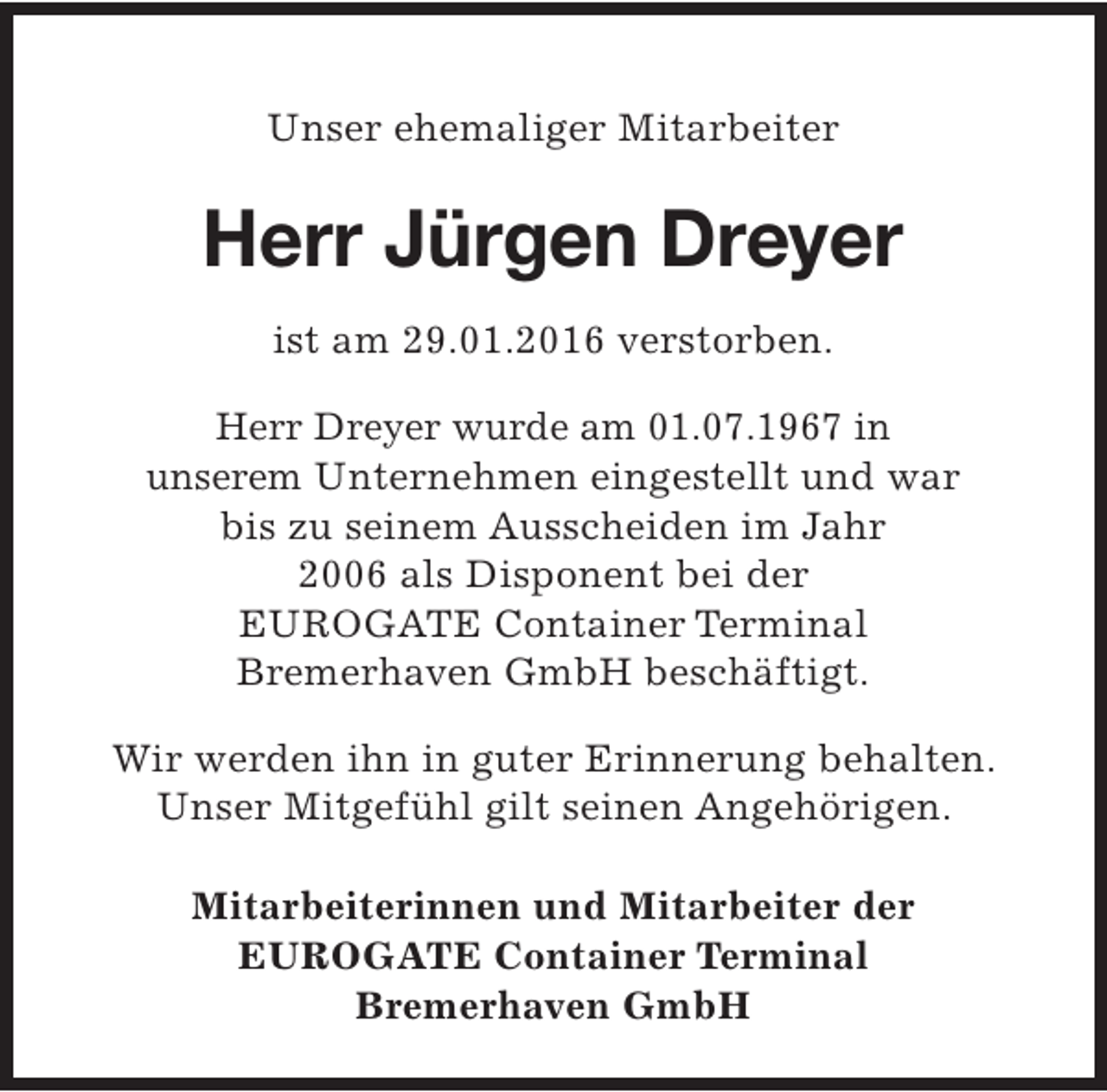<p>Unser ehemaliger Mitarbeiter</p><p>Herr Jürgen Dreyer<br />ist am 29.01.2016 verstorben.<br />Herr Dreyer wurde am 01.07.1967 in<br />unserem Unternehmen eingestellt und war<br />bis zu seinem Ausscheiden im Jahr<br />2006 als Disponent bei der<br />EUROGATE Container Terminal<br />Bremerhaven GmbH beschäftigt.<br />Wir werden ihn in guter Erinnerung behalten.<br />Unser Mitgefühl gilt seinen Angehörigen.<br />Mitarbeiterinnen und Mitarbeiter der<br />EUROGATE Container Terminal<br />Bremerhaven GmbH</p>