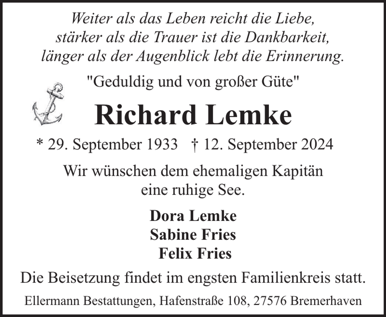 <p>Weiter als das Leben reicht die Liebe,<br />stärker als die Trauer ist die Dankbarkeit,<br />länger als der Augenblick lebt die Erinnerung.<br />"Geduldig und von großer Güte"</p><p>Richard Lemke</p><p>* 29. September 1933 † 12. September 2024<br />Wir wünschen dem ehemaligen Kapitän<br />eine ruhige See.<br />Dora Lemke<br />Sabine Fries<br />Felix Fries<br />Die Beisetzung findet im engsten Familienkreis statt.<br />Ellermann Bestattungen, Hafenstraße 108, 27576 Bremerhaven</p>