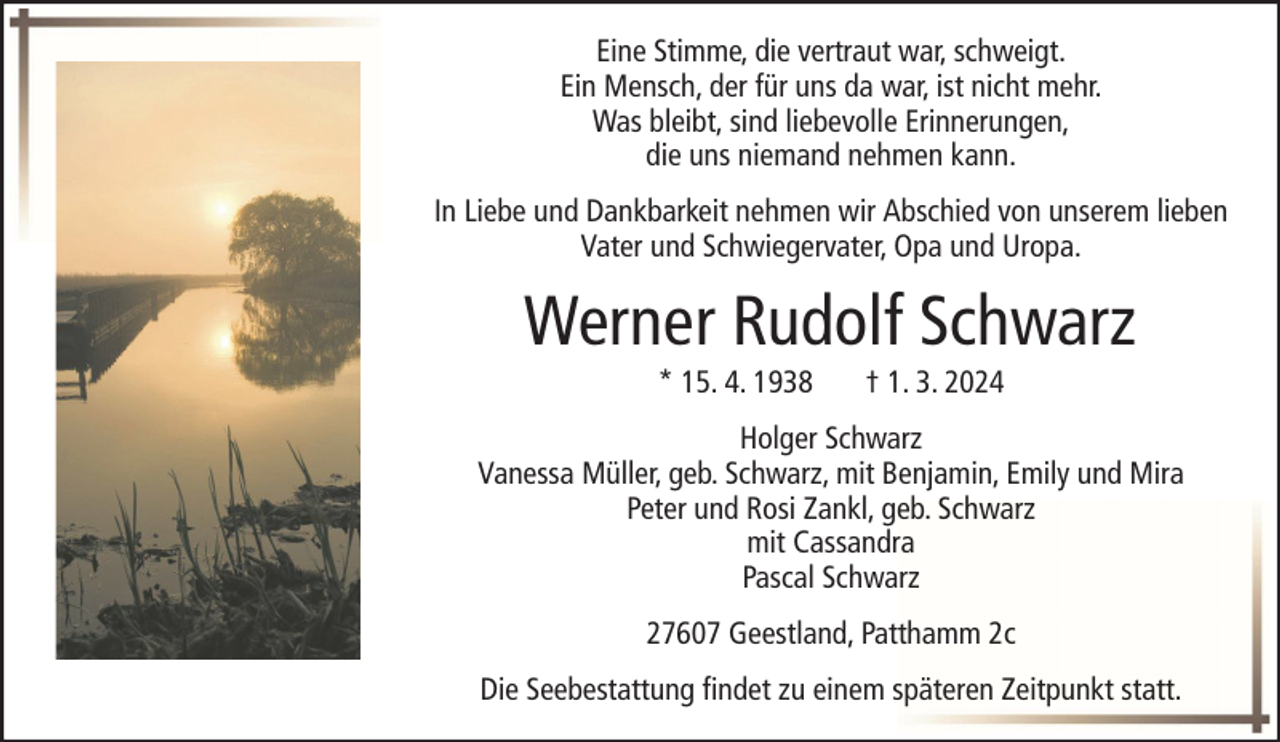 <p>Eine Stimme, die vertraut war, schweigt.<br />Ein Mensch, der für uns da war, ist nicht mehr.<br />Was bleibt, sind liebevolle Erinnerungen,<br />die uns niemand nehmen kann.<br />In Liebe und Dankbarkeit nehmen wir Abschied von unserem lieben<br />Vater und Schwiegervater, Opa und Uropa.</p><p>Werner Rudolf Schwarz<br />* 15. 4. 1938</p><p>† 1. 3. 2024</p><p>Holger Schwarz<br />Vanessa Müller, geb. Schwarz, mit Benjamin, Emily und Mira<br />Peter und Rosi Zankl, geb. Schwarz<br />mit Cassandra<br />Pascal Schwarz<br />27607 Geestland, Patthamm 2c<br />Die Seebestattung findet zu einem späteren Zeitpunkt statt.</p>