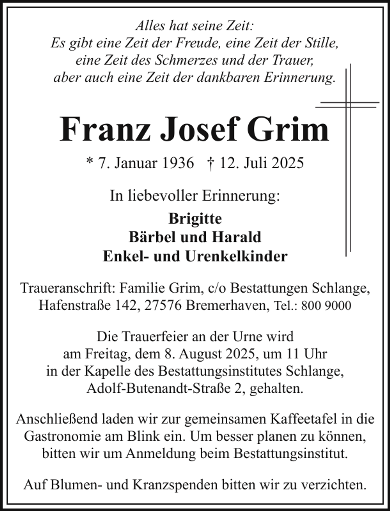 <p>Alles hat seine Zeit:<br />Es gibt eine Zeit der Freude, eine Zeit der Stille,<br />eine Zeit des Schmerzes und der Trauer,<br />aber auch eine Zeit der dankbaren Erinneruung.</p><p>Franz Josef Grim<br />m<br />* 7. Januar 1936 † 12. Juli 2025<br />In liebevoller Erinnerung:<br />Brigitte<br />Bärbel und Harald<br />Enkel- und Urenkelkinder<br />Traueranschrift: Familie Grim, c/o Bestattungen Schlange,<br />Hafenstraße 142, 27576 Bremerhaven, Tel.: 800 9000<br />Die Trauerfeier an der Urne wird<br />am Freitag, dem 8. August 2025, um 11 Uhr<br />in der Kapelle des Bestattungsinstitutes Schlange,<br />Adolf-Butenandt-Straße 2, gehalten.<br />Anschließend laden wir zur gemeinsamen Kaffeetafel in die<br />Gastronomie am Blink ein. Um besser planen zu können,<br />bitten wir um Anmeldung beim Bestattungsinstitut.<br />Auf Blumen- und Kranzspenden bitten wir zu verzichten.</p>