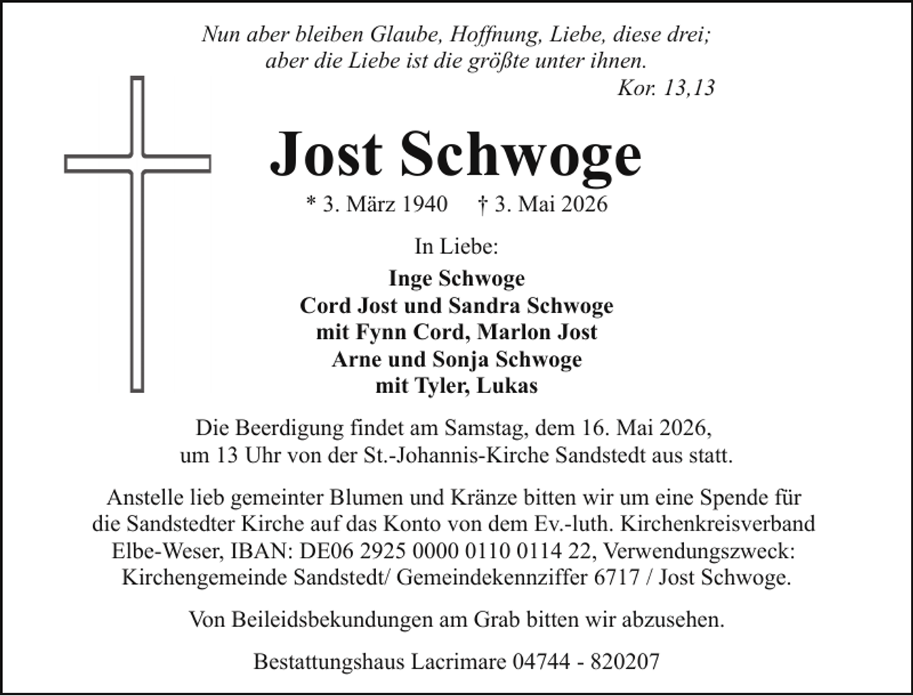<p>Nun aber bleiben Glaube, Hoffnung, Liebe, diese drei;<br />aber die Liebe ist die größte unter ihnen.<br />Kor. 13,13</p><p>Jost Schwoge<br />* 3. März 1940</p><p>† 3. Mai 2026</p><p>In Liebe:<br />Inge Schwoge<br />Cord Jost und Sandra Schwoge<br />mit Fynn Cord, Marlon Jost<br />Arne und Sonja Schwoge<br />mit Tyler, Lukas<br />Die Beerdigung findet am Samstag, dem 16. Mai 2026,<br />um 13 Uhr von der St.-Johannis-Kirche Sandstedt aus statt.<br />Anstelle lieb gemeinter Blumen und Kränze bitten wir um eine Spende für<br />die Sandstedter Kirche auf das Konto von dem Ev.-luth. Kirchenkreisverband<br />Elbe-Weser, IBAN: DE06 2925 00011114 22, Verwendungszweck:<br />Kirchengemeinde Sandstedt/ Gemeindekennziffer 6717 / Jost Schwoge.<br />Von Beileidsbekundungen am Grab bitten wir abzusehen.<br />Bestattungshaus Lacrimare 04744 - 820207</p>