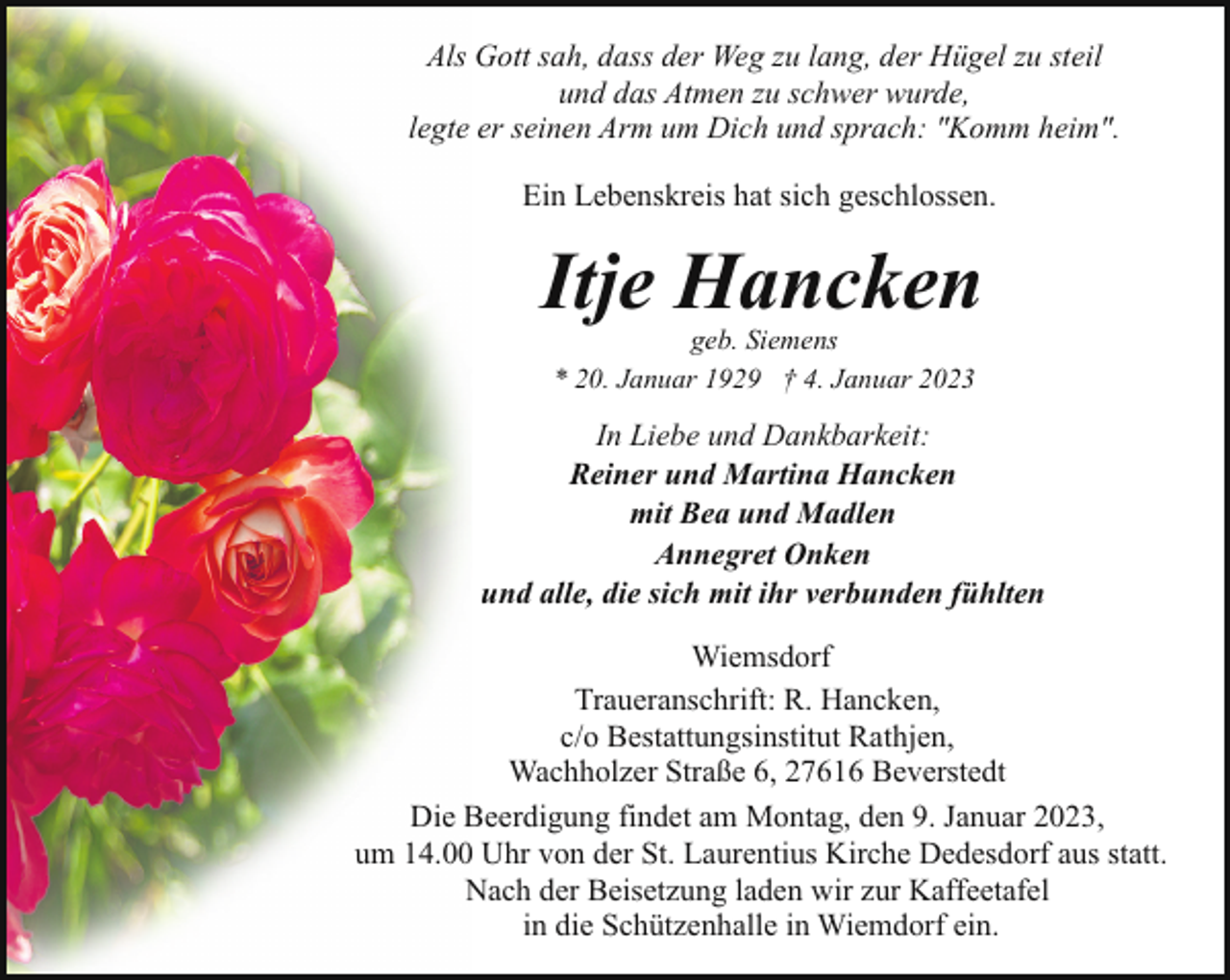 <p>Als Gott sah, dass der Weg zu lang, der Hügel zu steil<br />und das Atmen zu schwer wurde,<br />legte er seinen Arm um Dich und sprach: "Komm heim".<br />Ein Lebenskreis hat sich geschlossen.</p><p>Itje Hancken<br />geb. Siemens<br />* 20. Januar 1929 † 4. Januar 2023</p><p>In Liebe und Dankbarkeit:<br />Reiner und Martina Hancken<br />mit Bea und Madlen<br />Annegret Onken<br />und alle, die sich mit ihr verbunden fühlten<br />Wiemsdorf<br />Traueranschrift: R. Hancken,<br />c/o Bestattungsinstitut Rathjen,<br />Wachholzer Straße 6, 27616 Beverstedt<br />Die Beerdigung findet am Montag, den 9. Januar 2023,<br />um 14.00 Uhr von der St. Laurentius Kirche Dedesdorf aus statt.<br />Nach der Beisetzung laden wir zur Kaffeetafel<br />in die Schützenhalle in Wiemdorf ein.</p>