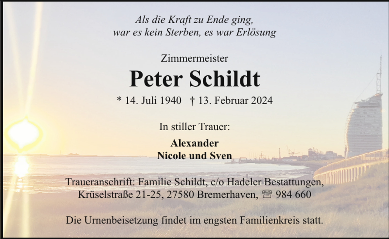 <p>Als die Kraft zu Ende ging,<br />war es kein Sterben, es war Erlösung<br />Zimmermeister</p><p>Peter Schildt</p><p>* 14. Juli 1940 † 13. Februar 2024<br />In stiller Trauer:<br />Alexander<br />Nicole und Sven<br />Traueranschrift: Familie Schildt, c/o Hadeler Bestattungen,<br />Krüselstraße 21-25, 27580 Bremerhaven, ' 984 660<br />Die Urnenbeisetzung findet im engsten Familienkreis statt.</p>