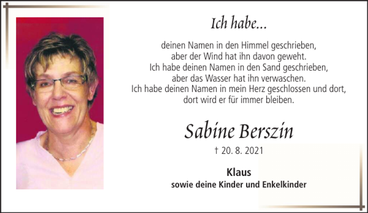 <p>Ich habe...<br />deinen Namen in den Himmel geschrieben,<br />aber der Wind hat ihn davon geweht.<br />Ich habe deinen Namen in den Sand geschrieben,<br />aber das Wasser hat ihn verwaschen.<br />Ich habe deinen Namen in mein Herz geschlossen und dort,<br />dort wird er für immer bleiben.</p><p>Sabine Berszin<br />† 20. 8. 2021</p><p>Klaus<br />sowie deine Kinder und Enkelkinder</p>