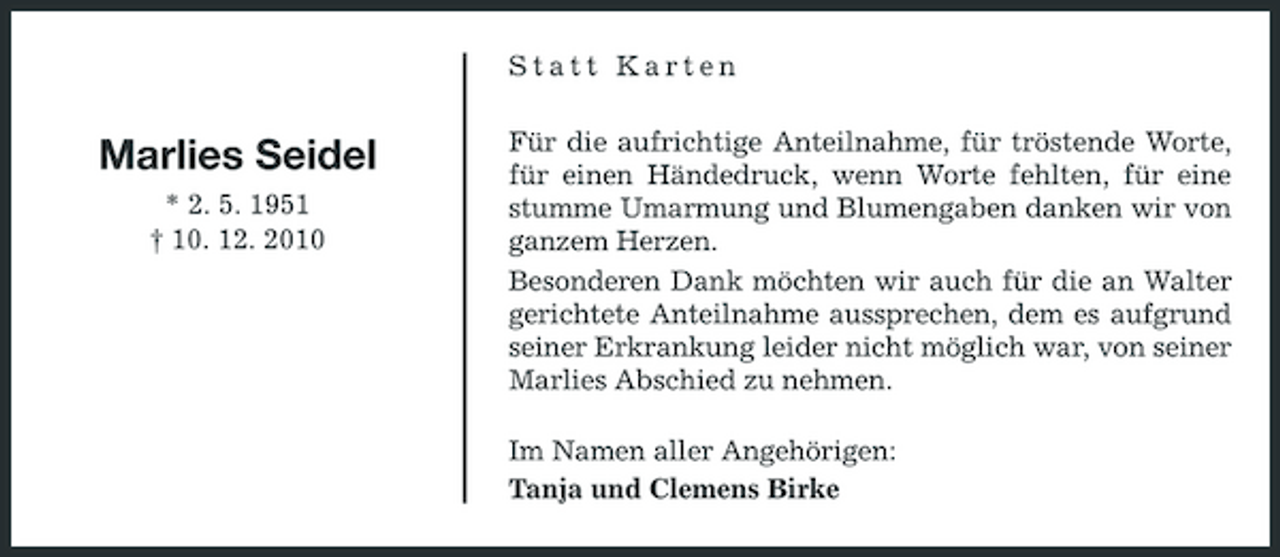 <p>Statt Karten</p><p>Marlies Seidel<br />* 2. 5. 1951 † 10. 12. 2010</p><p>Für die aufrichtige Anteilnahme, für tröstende Worte, für einen Händedruck, wenn Worte fehlten, für eine stumme Umarmung und Blumengaben danken wir von ganzem Herzen. Besonderen Dank möchten wir auch für die an Walter gerichtete Anteilnahme aussprechen, dem es aufgrund seiner Erkrankung leider nicht möglich war, von seiner Marlies Abschied zu nehmen. Im Namen aller Angehörigen: Tanja und Clemens Birke</p>