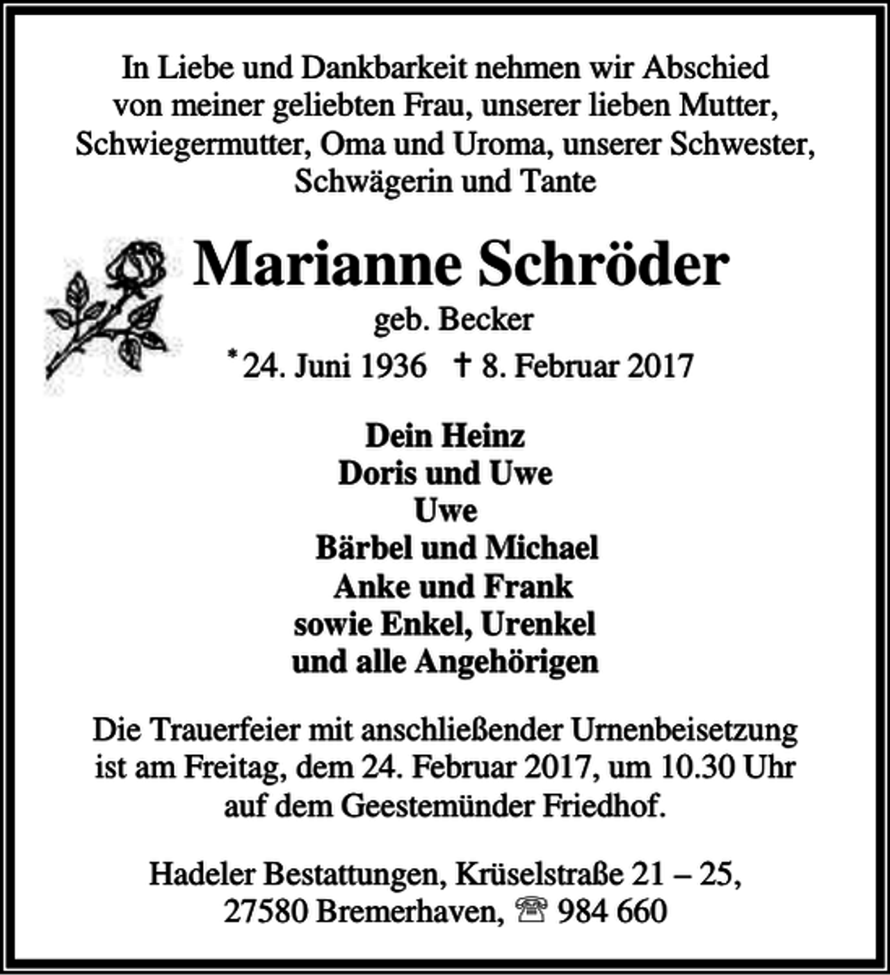 <p>In Liebe und Dankbarkeit nehmen wir Abschied<br />von meiner geliebten Frau, unserer lieben Mutter,<br />Schwiegermutter, Oma und Uroma, unserer Schwester,<br />Schwägerin und Tante</p><p>Marianne Schröder<br />*</p><p>geb. Becker<br />24. Juni 1936 B 8. Februar 2017<br />Dein Heinz<br />Doris und Uwe<br />Uwe<br />Bärbel und Michael<br />Anke und Frank<br />sowie Enkel, Urenkel<br />und alle Angehörigen</p><p>Die Trauerfeier mit anschließender Urnenbeisetzung<br />ist am Freitag, dem 24. Februar 2017, um 10.30 Uhr<br />auf dem Geestemünder Friedhof.<br />Hadeler Bestattungen, Krüselstraße 21 – 25,<br />27580 Bremerhaven, ℡ 984 660</p>
