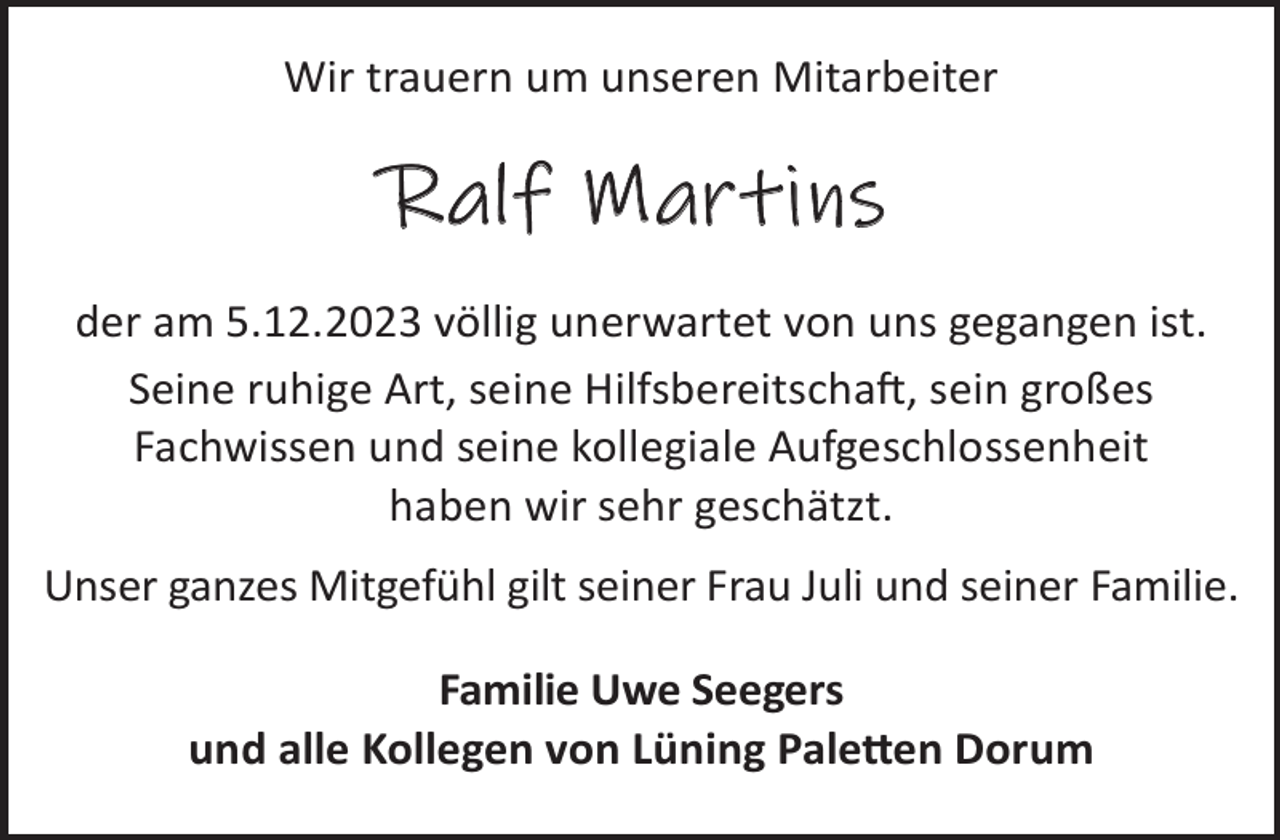 <p>Wir trauern um unseren Mitarbeiter</p><p>Ralf Martins<br />der am 5.12.2023 völlig unerwartet von uns gegangen ist.<br />Seine ruhige Art, seine HilfsbereitschaL, sein großes<br />Fachwissen und seine kollegiale Aufgeschlossenheit<br />haben wir sehr geschätzt.<br />Unser ganzes Mitgefühl gilt seiner Frau Juli und seiner Familie.<br />Familie Uwe Seegers<br />und alle Kollegen von Lüning Pale©en Dorum</p>