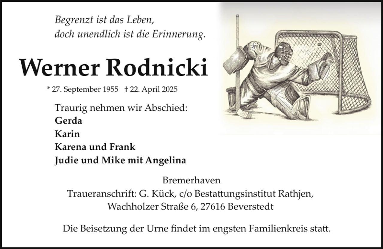<p>Begrenzt ist das Leben,<br />doch unendlich ist die Erinnerung.</p><p>Werner Rodnicki<br />* 27. September 1955 † 22. April 2025</p><p>Traurig nehmen wir Abschied:<br />Gerda<br />Karin<br />Karena und Frank<br />Judie und Mike mit Angelina<br />Bremerhaven<br />Traueranschrift: G. Kück, c/o Besta�ungsinstitut Rathjen,<br />Wachholzer Straße 6, 27616 Beverstedt<br />Die Beise ung der Urne ﬁndet im engsten Familienkreis sta�.</p>