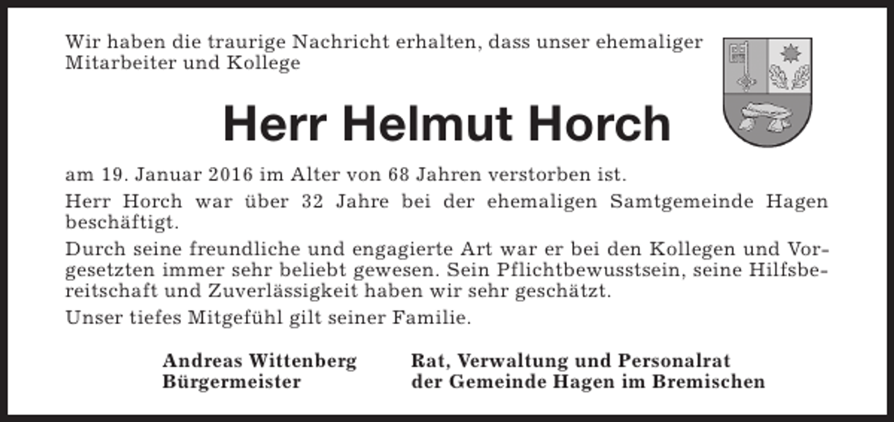 <p>Wir haben die traurige Nachricht erhalten, dass unser ehemaliger<br />Mitarbeiter und Kollege</p><p>Herr Helmut Horch<br />am 19. Januar 2016 im Alter von 68 Jahren verstorben ist.<br />Herr Horch war über 32 Jahre bei der ehemaligen Samtgemeinde Hagen<br />beschäftigt.<br />Durch seine freundliche und engagierte Art war er bei den Kollegen und Vorgesetzten immer sehr beliebt gewesen. Sein Pflichtbewusstsein, seine Hilfsbereitschaft und Zuverlässigkeit haben wir sehr geschätzt.<br />Unser tiefes Mitgefühl gilt seiner Familie.<br />Andreas Wittenberg<br />Bürgermeister</p><p>Rat, Verwaltung und Personalrat<br />der Gemeinde Hagen im Bremischen</p>