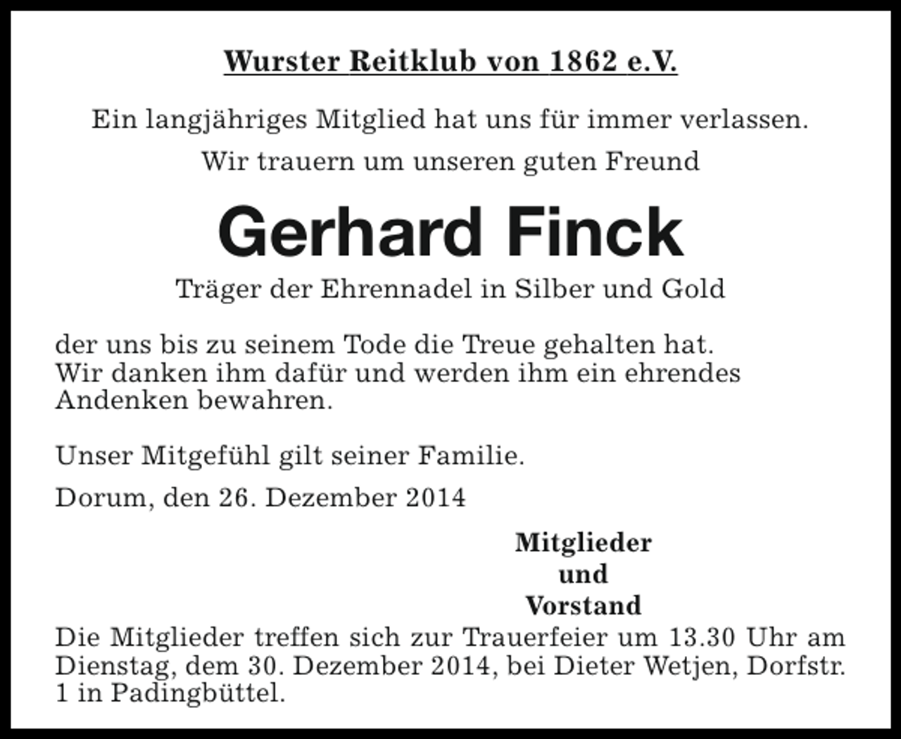 <p>Wurster Reitklub von 1862 e.V.<br />Ein langjähriges Mitglied hat uns für immer verlassen.<br />Wir trauern um unseren guten Freund</p><p>Gerhard Finck</p><p>Träger der Ehrennadel in Silber und Gold<br />der uns bis zu seinem Tode die Treue gehalten hat.<br />Wir danken ihm dafür und werden ihm ein ehrendes<br />Andenken bewahren.<br />Unser Mitgefühl gilt seiner Familie.<br />Dorum, den 26. Dezember 2014<br />Mitglieder<br />und<br />Vorstand<br />Die Mitglieder treffen sich zur Trauerfeier um 13.30 Uhr am<br />Dienstag, dem 30. Dezember 2014, bei Dieter Wetjen, Dorfstr.<br />1 in Padingbüttel.</p>