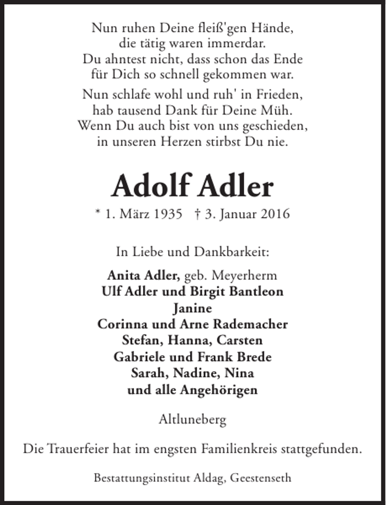 <p>Nun ruhen Deine fleiß'gen Hände,<br />die tätig waren immerdar.<br />Du ahntest nicht, dass schon das Ende<br />für Dich so schnell gekommen war.<br />Nun schlafe wohl und ruh' in Frieden,<br />hab tausend Dank für Deine Müh.<br />Wenn Du auch bist von uns geschieden,<br />in unseren Herzen stirbst Du nie.</p><p>Adolf Adler</p><p>* 1. März 1935 † 3. Januar 2016<br />In Liebe und Dankbarkeit:<br />Anita Adler, geb. Meyerherm<br />Ulf Adler und Birgit Bantleon<br />Janine<br />Corinna und Arne Rademacher<br />Stefan, Hanna, Carsten<br />Gabriele und Frank Brede<br />Sarah, Nadine, Nina<br />und alle Angehörigen<br />Altluneberg<br />Die Trauerfeier hat im engsten Familienkreis stattgefunden.<br />Bestattungsinstitut Aldag, Geestenseth</p>