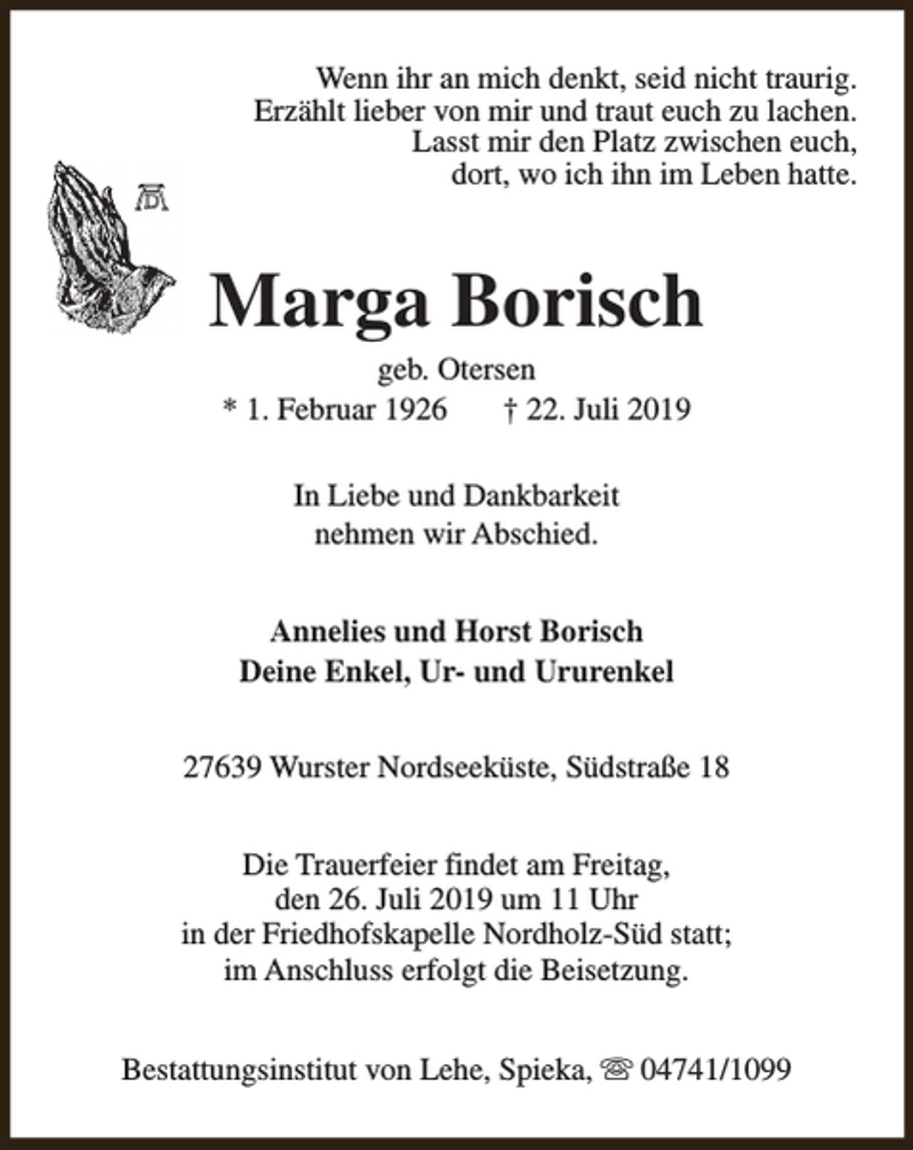 <p>Wenn ihr an mich denkt, seid nicht traurig.<br />Erzählt lieber von mir und traut euch zu lachen.<br />Lasst mir den Platz zwischen euch,<br />dort, wo ich ihn im Leben hatte.</p><p>Marga Borisch<br />geb. Otersen<br />* 1. Februar 1926<br />† 22. Juli 2019<br />In Liebe und Dankbarkeit<br />nehmen wir Abschied.<br />Annelies und Horst Borisch<br />Deine Enkel, Ur- und Ururenkel<br />27639 Wurster Nordseeküste, Südstraße 18<br />Die Trauerfeier findet am Freitag,<br />den 26. Juli 2019 um 11 Uhr<br />in der Friedhofskapelle Nordholz-Süd statt;<br />im Anschluss erfolgt die Beisetzung.<br />Bestattungsinstitut von Lehe, Spieka, s 04741/1099</p>