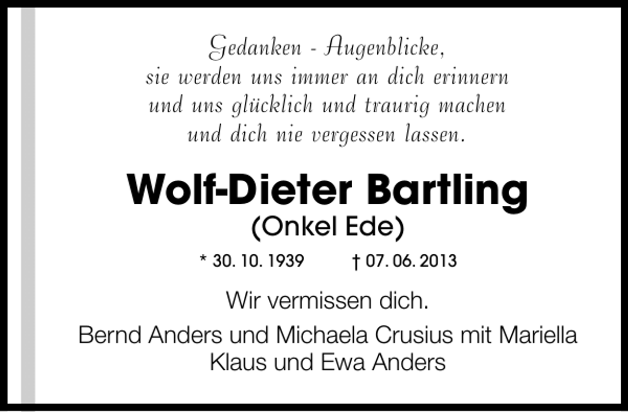 <p>Gedanken - Augenblicke,<br />sie werden uns immer an dich erinnern<br />und uns glücklich und traurig machen<br />und dich nie vergessen lassen.</p><p>Wolf-Dieter Bartling<br />(Onkel Ede)</p><p>* 30. 10. 1939</p><p>† 07. 06. 2013</p><p>Wir vermissen dich.<br />Bernd Anders und Michaela Crusius mit Mariella<br />Klaus und Ewa Anders</p>