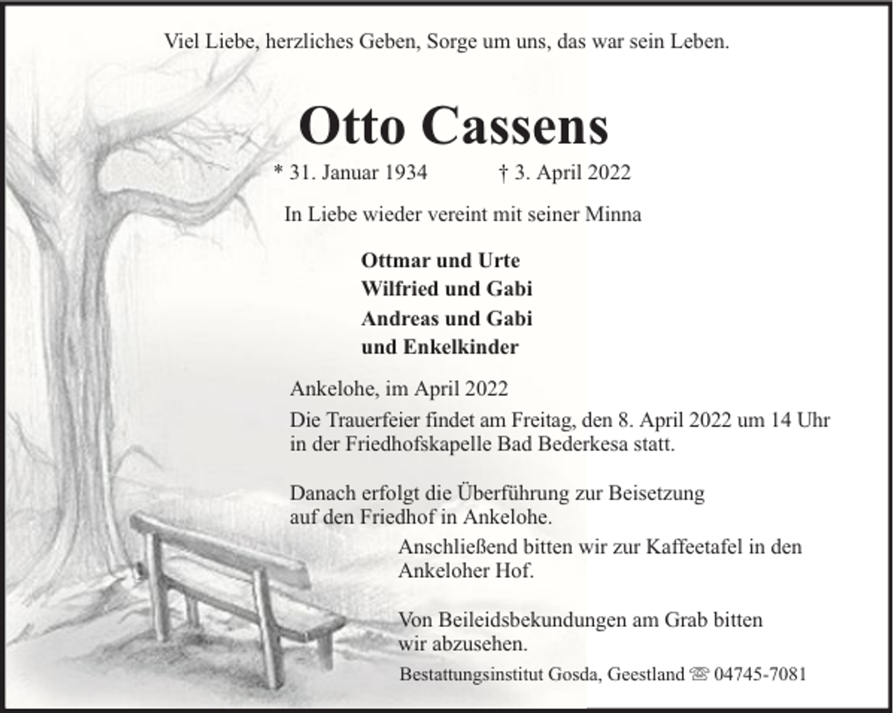 <p>Viel Liebe, herzliches Geben, Sorge um uns, das war sein Leben.</p><p>Otto Cassens</p><p>* 31. Januar 1934</p><p>† 3. April 2022</p><p>In Liebe wieder vereint mit seiner Minna<br />Ottmar und Urte<br />Wilfried und Gabi<br />Andreas und Gabi<br />und Enkelkinder<br />Ankelohe, im April 2022<br />Die Trauerfeier findet am Freitag, den 8. April 2022 um 14 Uhr<br />in der Friedhofskapelle Bad Bederkesa statt.<br />Danach erfolgt die Überführung zur Beisetzung<br />auf den Friedhof in Ankelohe.<br />Anschließend bitten wir zur Kaffeetafel in den<br />Ankeloher Hof.<br />Von Beileidsbekundungen am Grab bitten<br />wir abzusehen.<br />Bestattungsinstitut Gosda, Geestland</p><p>04745-7081</p>