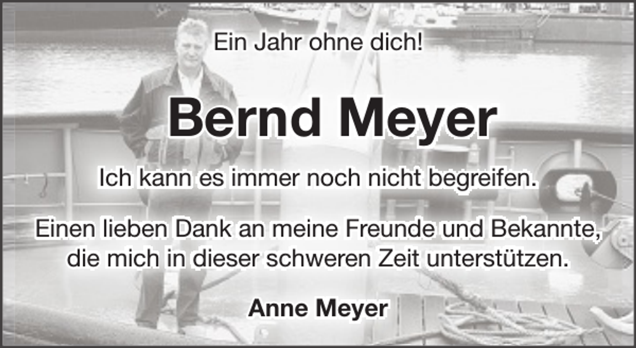 <p>Ein Jahr ohne dich!</p><p>Bernd Meyer<br />Ich kann es immer noch nicht begreifen.<br />Einen lieben Dank an meine Freunde und Bekannte,<br />die mich in dieser schweren Zeit unterstützen.<br />Anne Meyer</p>