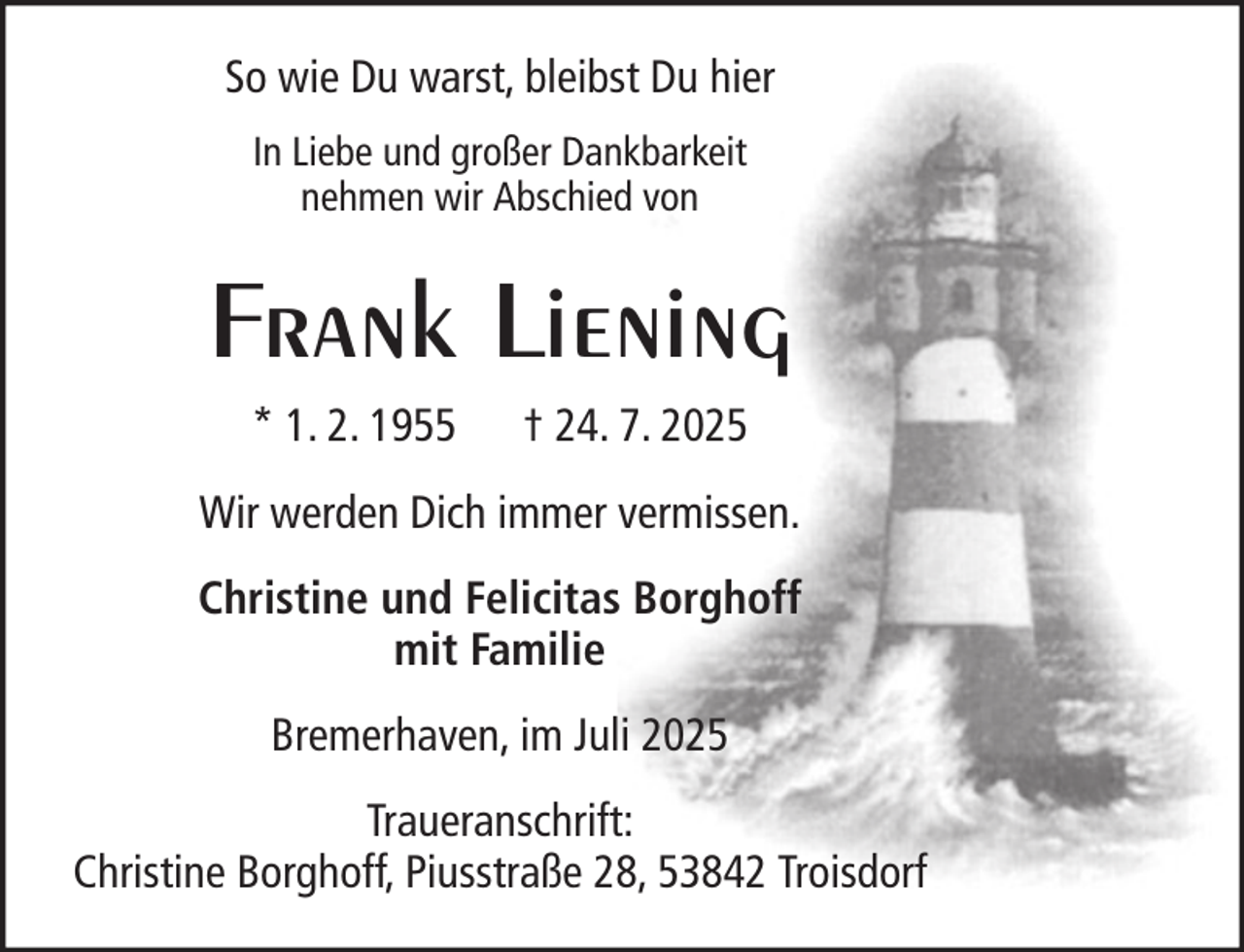 <p>So wie Du warst, bleibst Du hier<br />In Liebe und großer Dankbarkeit<br />nehmen wir Abschied von</p><p>Frank Liening<br />* 1. 2. 1955</p><p>† 24. 7. 2025</p><p>Wir werden Dich immer vermissen.<br />Christine und Felicitas Borghoff<br />mit Familie<br />Bremerhaven, im Juli 2025<br />Traueranschrift:<br />Christine Borghoff, Piusstraße 28, 53842 Troisdorf</p>