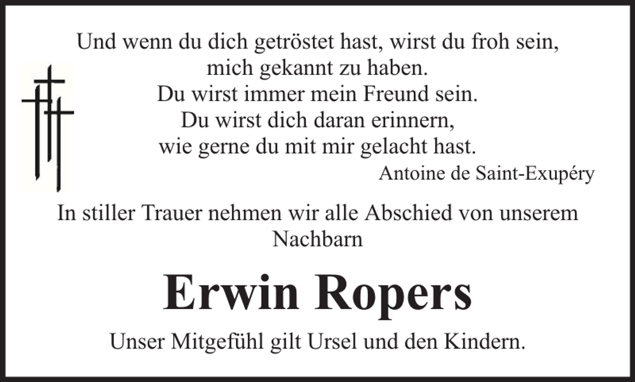 <p>Und wenn du dich getröstet hast, wirst du froh sein,<br />mich gekannt zu haben.<br />Du wirst immer mein Freund sein.<br />Du wirst dich daran erinnern,<br />wie gerne du mit mir gelacht hast.</p><p>Antoine de Saint-Exupéry</p><p>In stiller Trauer nehmen wir alle Abschied von unserem<br />Nachbarn</p><p>Erwin Ropers</p><p>Unser Mitgefühl gilt Ursel und den Kindern.</p>