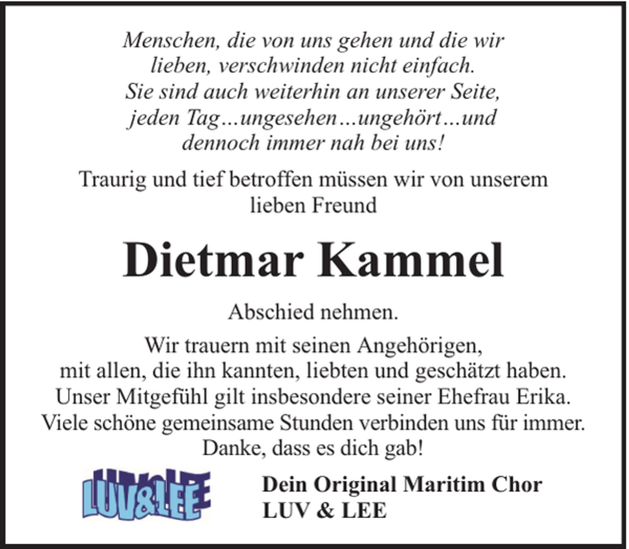 <p>Menschen, die von uns gehen und die wir<br />lieben, verschwinden nicht einfach.<br />Sie sind auch weiterhin an unserer Seite,<br />jeden Tag…ungesehen…ungehört…und<br />dennoch immer nah bei uns!<br />Traurig und tief betroffen müssen wir von unserem<br />lieben Freund</p><p>Dietmar Kammel<br />Abschied nehmen.<br />Wir trauern mit seinen Angehörigen,<br />mit allen, die ihn kannten, liebten und geschätzt haben.<br />Unser Mitgefühl gilt insbesondere seiner Ehefrau Erika.<br />Viele schöne gemeinsame Stunden verbinden uns für immer.<br />Danke, dass es dich gab!<br />Dein Original Maritim Chor<br />LUV &amp; LEE</p>