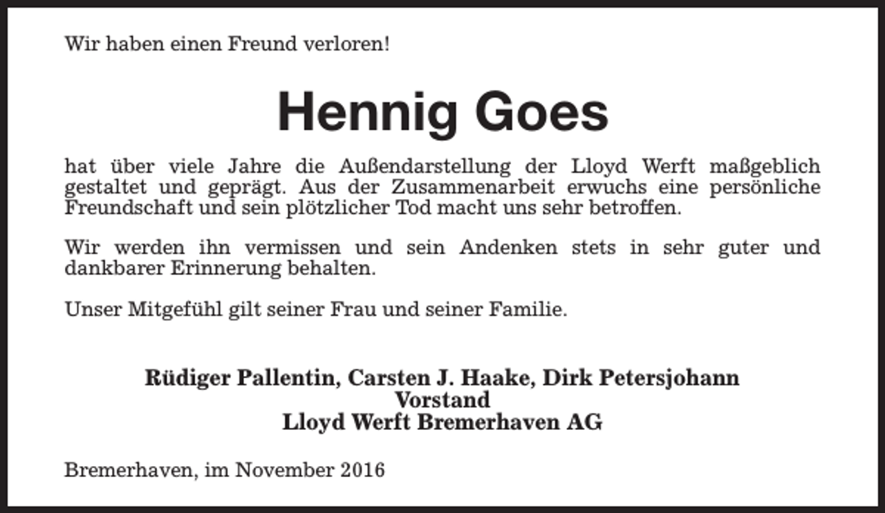 <p>Wir haben einen Freund verloren!</p><p>Hennig Goes<br />hat über viele Jahre die Außendarstellung der Lloyd Werft maßgeblich<br />gestaltet und geprägt. Aus der Zusammenarbeit erwuchs eine persönliche<br />Freundschaft und sein plötzlicher Tod macht uns sehr betroffen.<br />Wir werden ihn vermissen und sein Andenken stets in sehr guter und<br />dankbarer Erinnerung behalten.<br />Unser Mitgefühl gilt seiner Frau und seiner Familie.</p><p>Rüdiger Pallentin, Carsten J. Haake, Dirk Petersjohann<br />Vorstand<br />Lloyd Werft Bremerhaven AG<br />Bremerhaven, im November 2016</p>