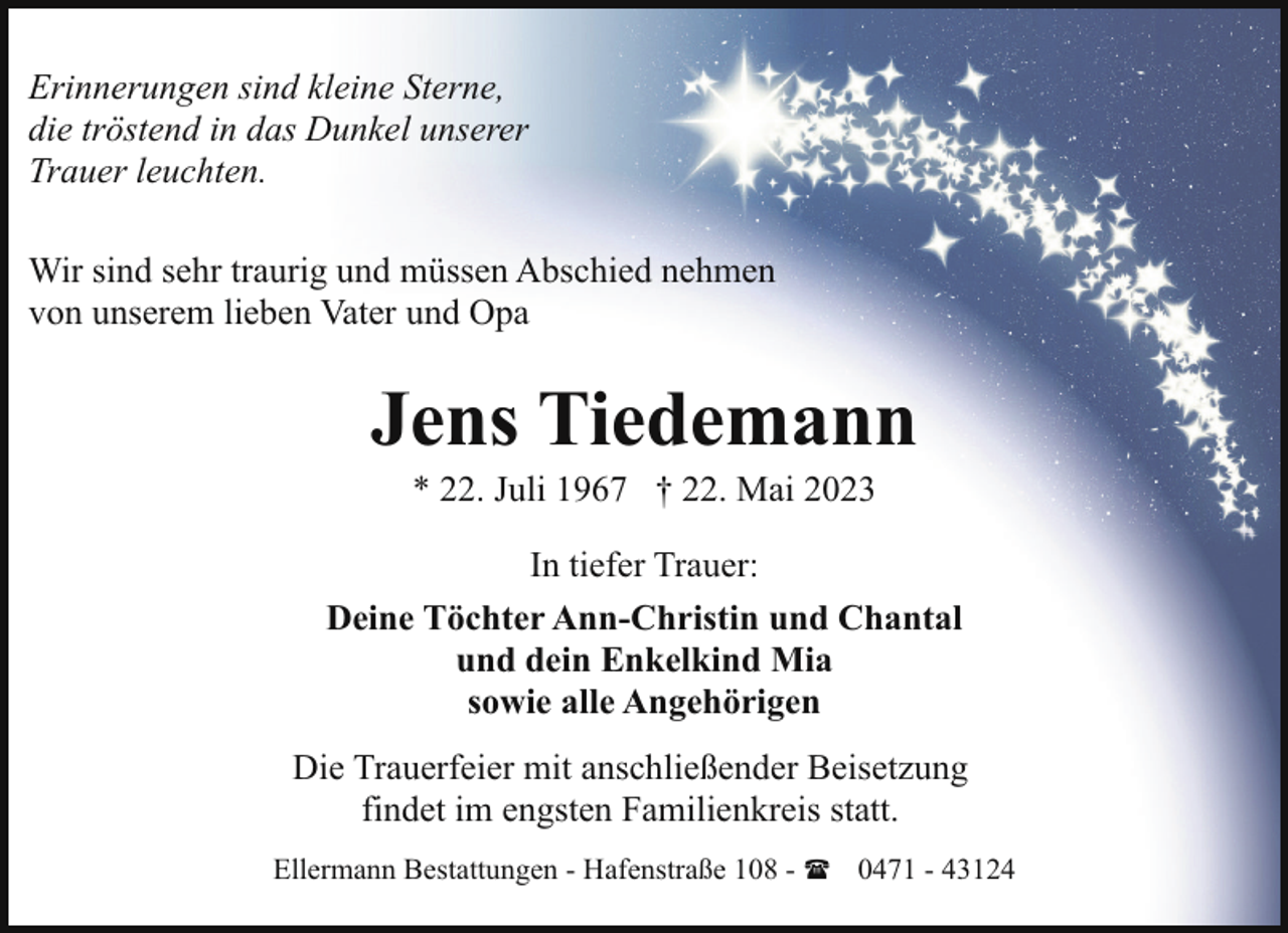 <p>Erinnerungen sind kleine Sterne,<br />die tröstend in das Dunkel unserer<br />Trauer leuchten.<br />Wir sind sehr traurig und müssen Abschied nehmen<br />von unserem lieben Vater und Opa</p><p>Jens Tiedemann<br />* 22. Juli 1967 † 22. Mai 2023</p><p>In tiefer Trauer:<br />Deine Töchter Ann-Christin und Chantal<br />und dein Enkelkind Mia<br />sowie alle Angehörigen<br />Die Trauerfeier mit anschließender Beisetzung<br />findet im engsten Familienkreis statt.<br />Ellermann Bestattungen - Hafenstraße 108 - ( 0471 - 43124</p>