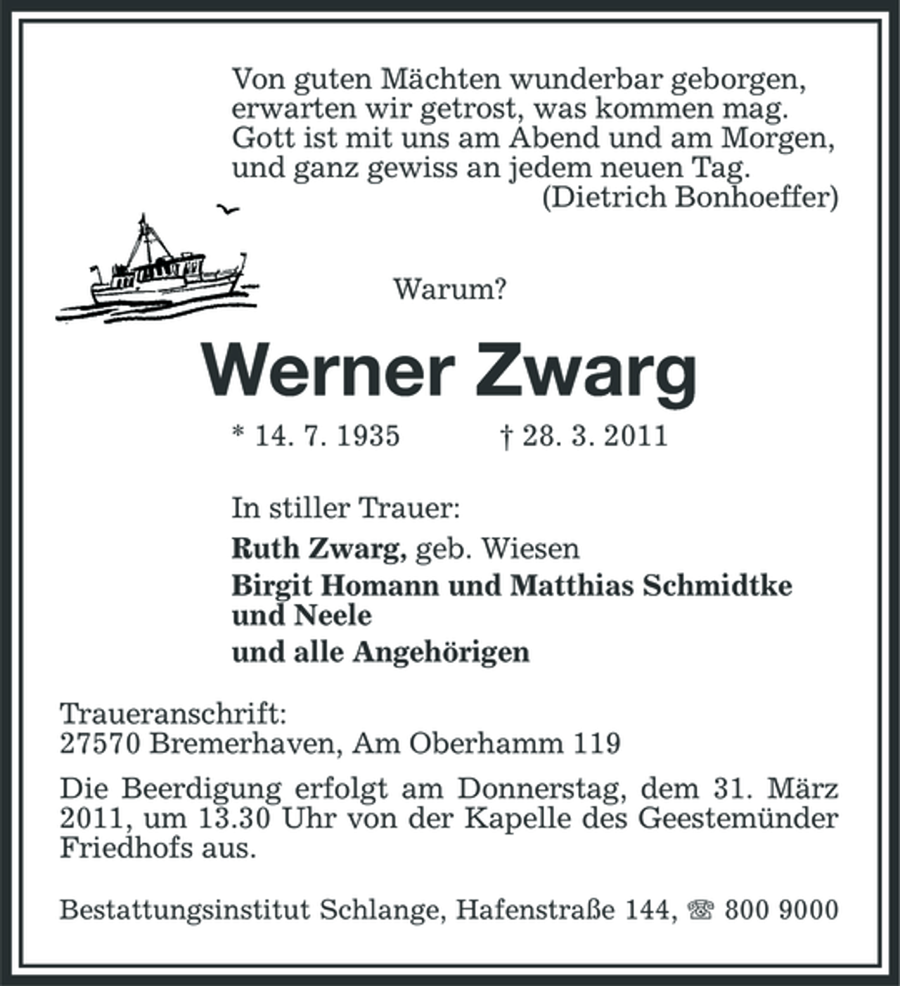 <p>Von guten Mächten wunderbar geborgen, erwarten wir getrost, was kommen mag. Gott ist mit uns am Abend und am Morgen, und ganz gewiss an jedem neuen Tag. (Dietrich Bonhoeffer) Warum?</p><p>Werner Zwarg<br />* 14. 7. 1935 † 28. 3. 2011 In stiller Trauer: Ruth Zwarg, geb. Wiesen Birgit Homann und Matthias Schmidtke und Neele und alle Angehörigen Traueranschrift: 27570 Bremerhaven, Am Oberhamm 119 Die Beerdigung erfolgt am Donnerstag, dem 31. März 2011, um 13.30 Uhr von der Kapelle des Geestemünder Friedhofs aus.<br />Bestattungsinstitut Schlange, Hafenstraße 144, 800 9000</p>