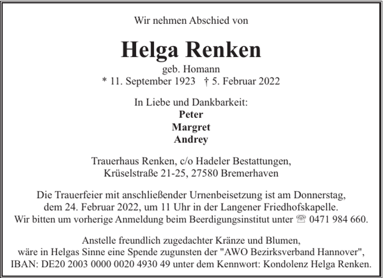 <p>Wir nehmen Abschied von</p><p>Helga Renken</p><p>geb. Homann<br />* 11. September 1923 † 5. Februar 2022<br />In Liebe und Dankbarkeit:<br />Peter<br />Margret<br />Andrey<br />Trauerhaus Renken, c/o Hadeler Bestattungen,<br />Krüselstraße 21-25, 27580 Bremerhaven<br />Die Trauerfeier mit anschließender Urnenbeisetzung ist am Donnerstag,<br />dem 24. Februar 2022, um 11 Uhr in der Langener Friedhofskapelle.<br />Wir bitten um vorherige Anmeldung beim Beerdigungsinstitut unter ' 0471 984 660.<br />Anstelle freundlich zugedachter Kränze und Blumen,<br />wäre in Helgas Sinne eine Spende zugunsten der "AWO Bezirksverband Hannover",<br />IBAN: DE03 0020 4930 49 unter dem Kennwort: Kondolenz Helga Renken.</p>