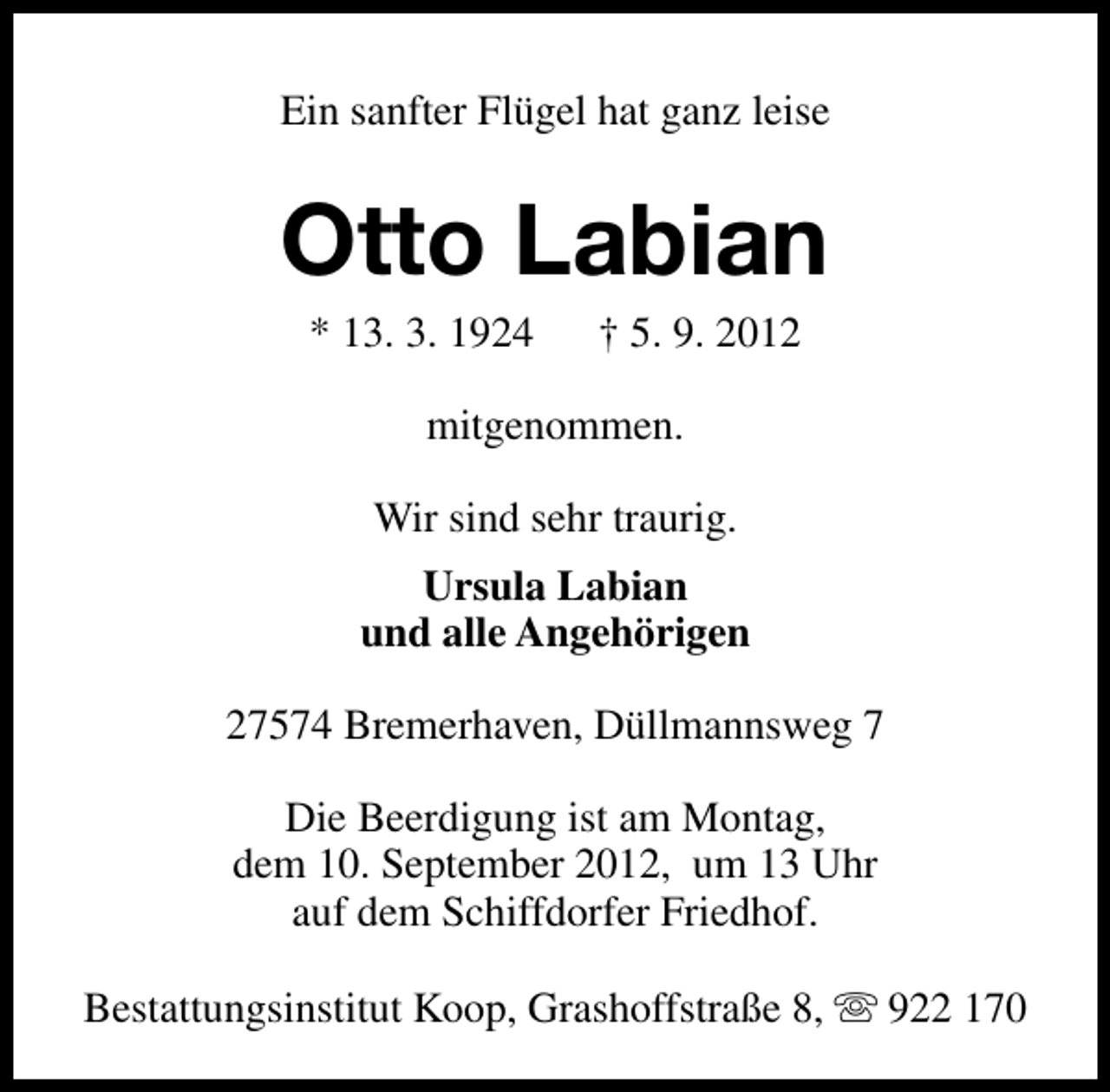 <p>Ein sanfter Flügel hat ganz leise</p><p>Otto Labian<br />* 13. 3. 1924</p><p>† 5. 9. 2012</p><p>mitgenommen.<br />Wir sind sehr traurig.<br />Ursula Labian<br />und alle Angehörigen<br />27574 Bremerhaven, Düllmannsweg 7<br />Die Beerdigung ist am Montag,<br />dem 10. September 2012, um 13 Uhr<br />auf dem Schiffdorfer Friedhof.<br />Bestattungsinstitut Koop, Grashoffstraße 8, s 922 170</p>