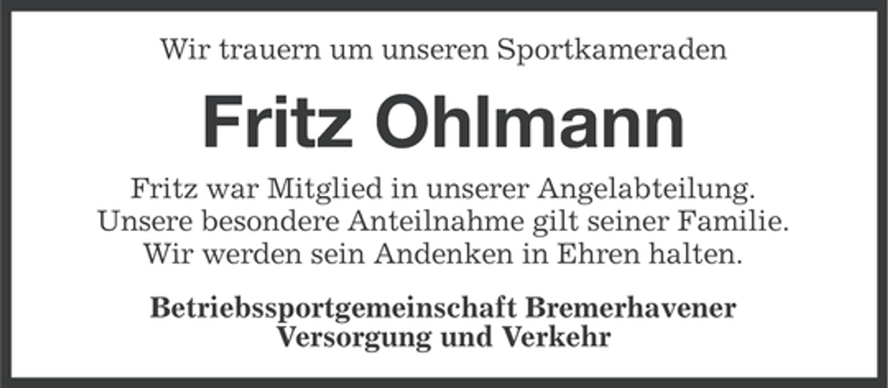 <p>Wir trauern um unseren Sportkameraden</p><p>Fritz Ohlmann<br />Fritz war Mitglied in unserer Angelabteilung.<br />Unsere besondere Anteilnahme gilt seiner Familie.<br />Wir werden sein Andenken in Ehren halten.<br />Betriebssportgemeinschaft Bremerhavener<br />Versorgung und Verkehr</p>