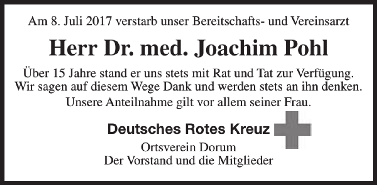 <p>Am 8. Juli 2017 verstarb unser Bereitschafts- und Vereinsarzt</p><p>Herr Dr. med. Joachim Pohl<br />Über 15 Jahre stand er uns stets mit Rat und Tat zur Verfügung.<br />Wir sagen auf diesem Wege Dank und werden stets an ihn denken.<br />Unsere Anteilnahme gilt vor allem seiner Frau.</p><p>Deutsches Rotes Kreuz</p><p>Ortsverein Dorum<br />Der Vorstand und die Mitglieder</p>