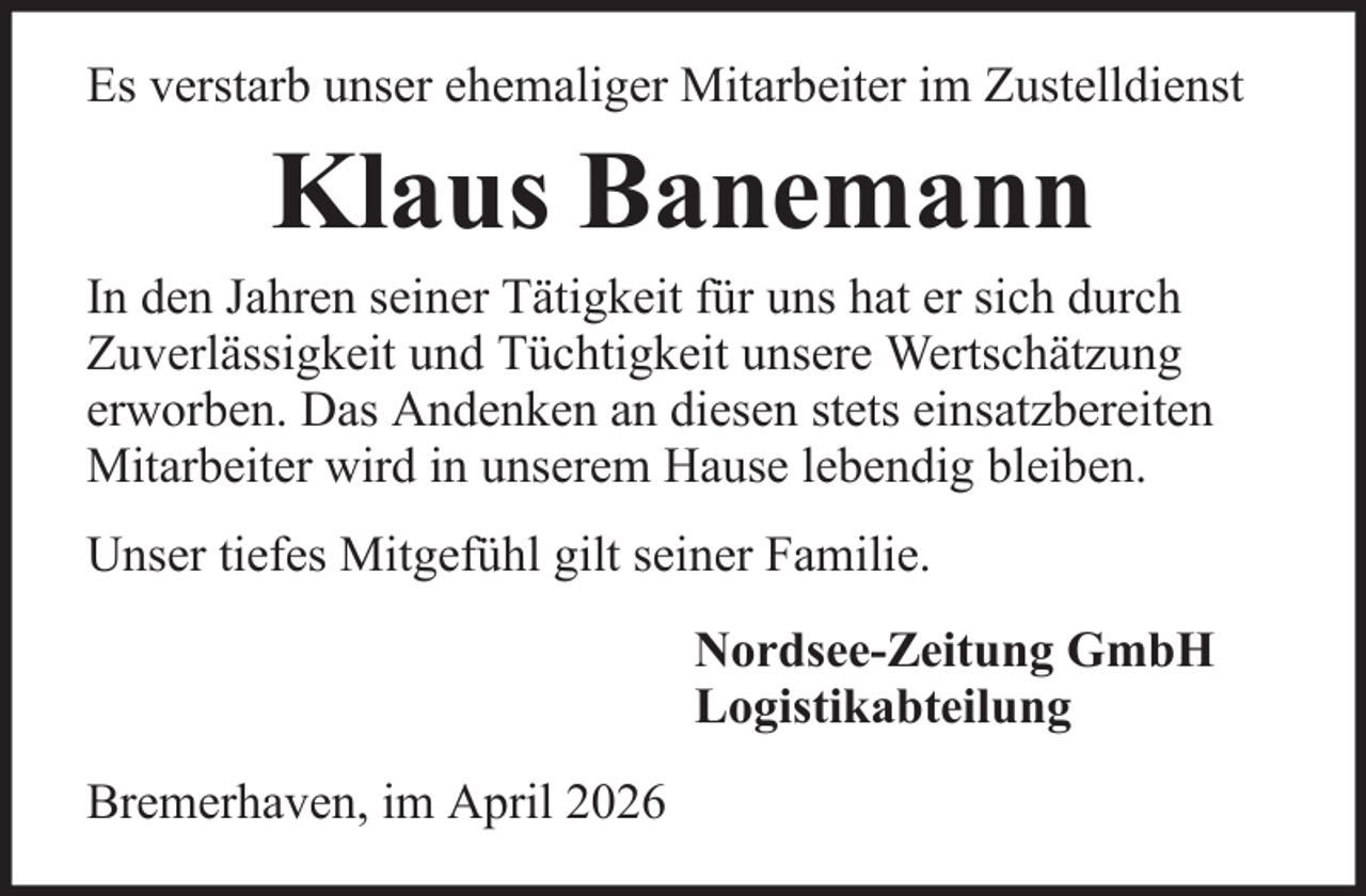 <p>Es verstarb unser ehemaliger Mitarbeiter im Zustelldienst</p><p>Klaus Banemann<br />In den Jahren seiner Tätigkeit für uns hat er sich durch<br />Zuverlässigkeit und Tüchtigkeit unsere Wertschätzung<br />erworben. Das Andenken an diesen stets einsatzbereiten<br />Mitarbeiter wird in unserem Hause lebendig bleiben.<br />Unser tiefes Mitgefühl gilt seiner Familie.<br />Nordsee-Zeitung GmbH<br />Logistikabteilung<br />Bremerhaven, im April 2026</p>