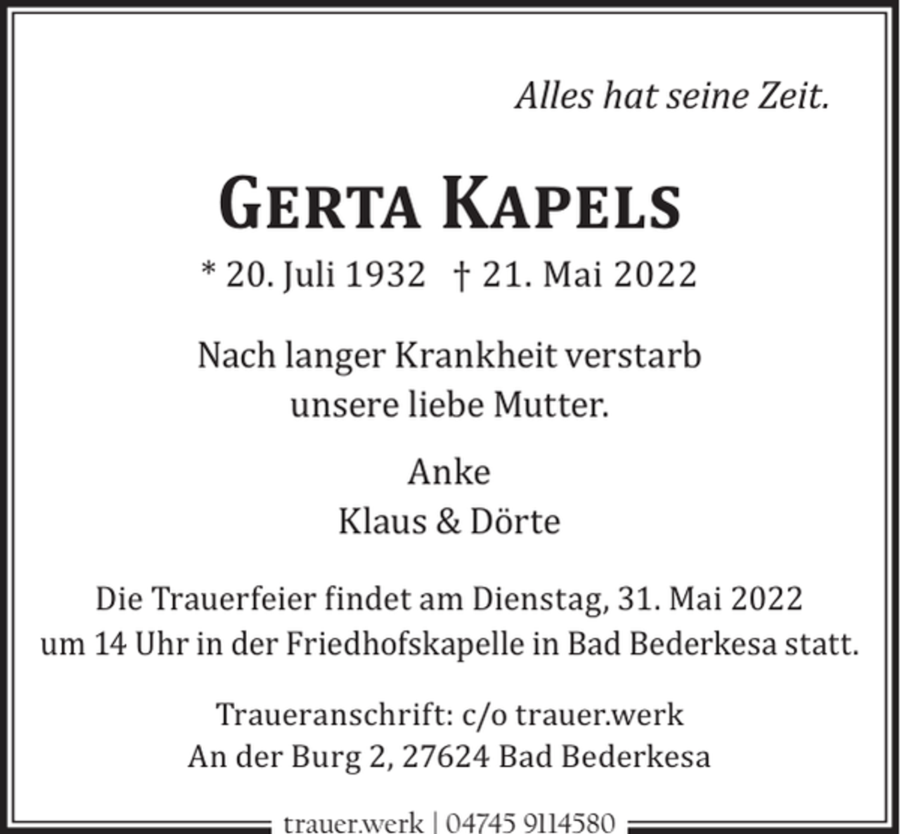 <p>Alles hat seine Zeit.</p><p>Gerta Kapels</p><p>* 20. Juli 1932 † 21. Mai 2022</p><p>Nach langer Krankheit verstarb<br />unsere liebe Mutter.<br />Anke<br />Klaus &amp; Dörte<br />Die Trauerfeier findet am Dienstag, 31. Mai 2022<br />um 14 Uhr in der Friedhofskapelle in Bad Bederkesa statt.<br />Traueranschrift: c/o trauer.werk<br />An der Burg 2, 27624 Bad Bederkesa<br />trauer.werk | 04745 9114580</p>