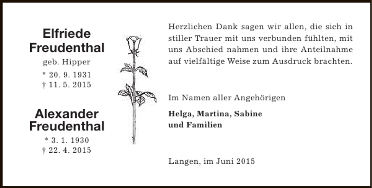 <p>Elfriede<br />Freudenthal<br />geb. Hipper</p><p>Herzlichen Dank sagen wir allen, die sich in<br />stiller Trauer mit uns verbunden fühlten, mit<br />uns Abschied nahmen und ihre Anteilnahme<br />auf vielfältige Weise zum Ausdruck brachten.</p><p>* 20. 9. 1931<br />† 11. 5. 2015<br />Im Namen aller Angehörigen</p><p>Alexander<br />Freudenthal</p><p>Helga, Martina, Sabine<br />und Familien</p><p>* 3. 1. 1930<br />† 22. 4. 2015</p><p>Langen, im Juni 2015</p>
