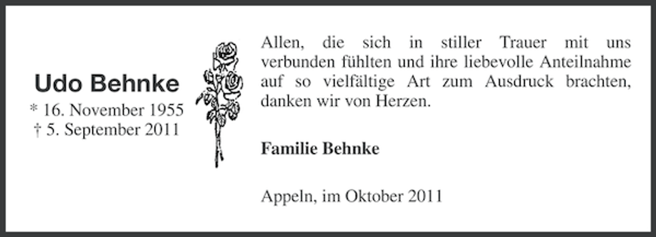 <p>Udo Behnke<br />* 16. November 1955<br />† 5. September 2011</p><p>Allen, die sich in stiller Trauer mit uns<br />verbunden fühlten und ihre liebevolle Anteilnahme<br />auf so vielfältige Art zum Ausdruck brachten,<br />danken wir von Herzen.<br />Familie Behnke<br />Appeln, im Oktober 2011</p>