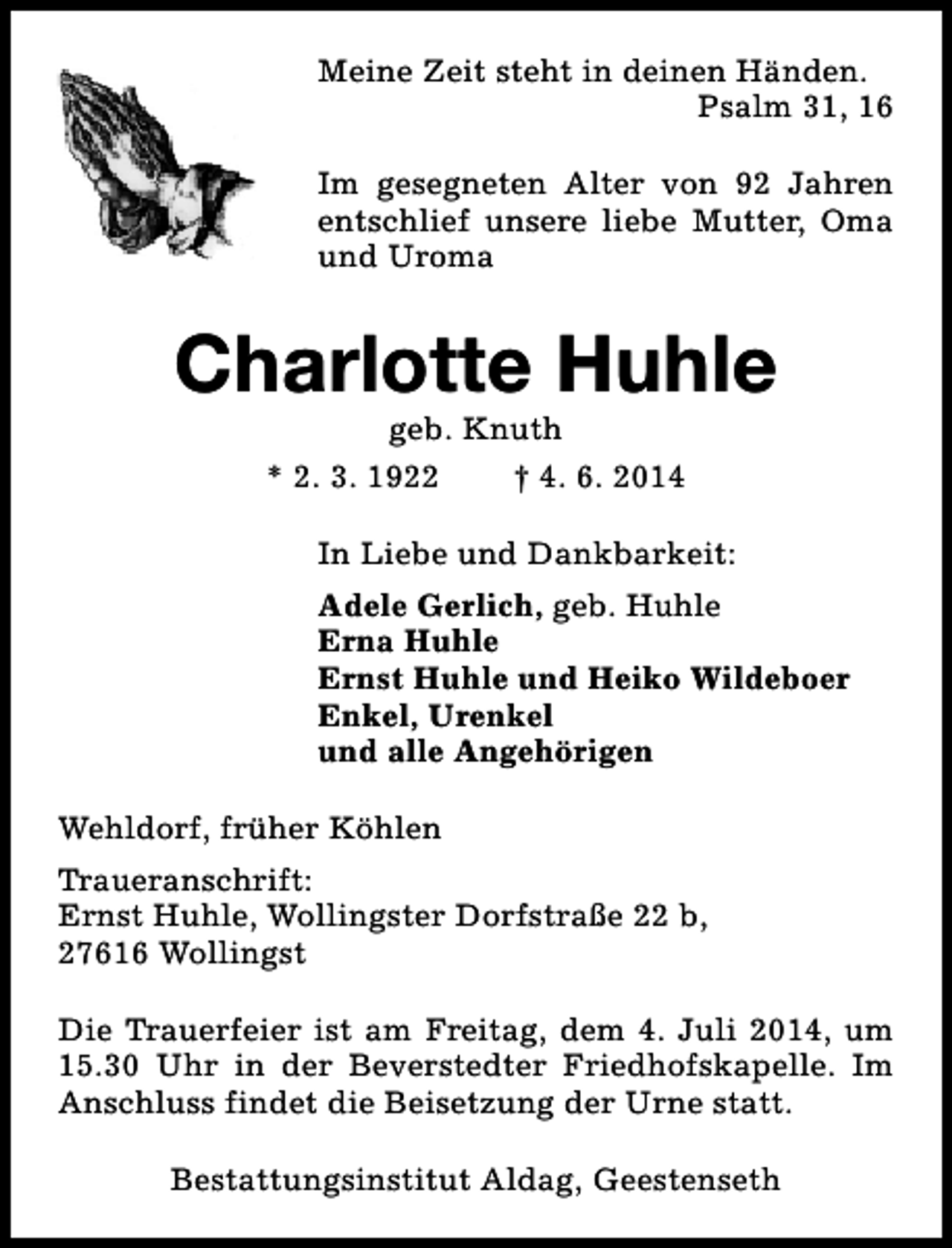 <p>Meine Zeit steht in deinen Händen.<br />Psalm 31, 16<br />Im gesegneten Alter von 92 Jahren<br />entschlief unsere liebe Mutter, Oma<br />und Uroma</p><p>Charlotte Huhle<br />geb. Knuth<br />* 2. 3. 1922<br />† 4. 6. 2014</p><p>In Liebe und Dankbarkeit:<br />Adele Gerlich, geb. Huhle<br />Erna Huhle<br />Ernst Huhle und Heiko Wildeboer<br />Enkel, Urenkel<br />und alle Angehörigen<br />Wehldorf, früher Köhlen<br />Traueranschrift:<br />Ernst Huhle, Wollingster Dorfstraße 22 b,<br />27616 Wollingst<br />Die Trauerfeier ist am Freitag, dem 4. Juli 2014, um<br />15.30 Uhr in der Beverstedter Friedhofskapelle. Im<br />Anschluss findet die Beisetzung der Urne statt.<br />Bestattungsinstitut Aldag, Geestenseth</p>