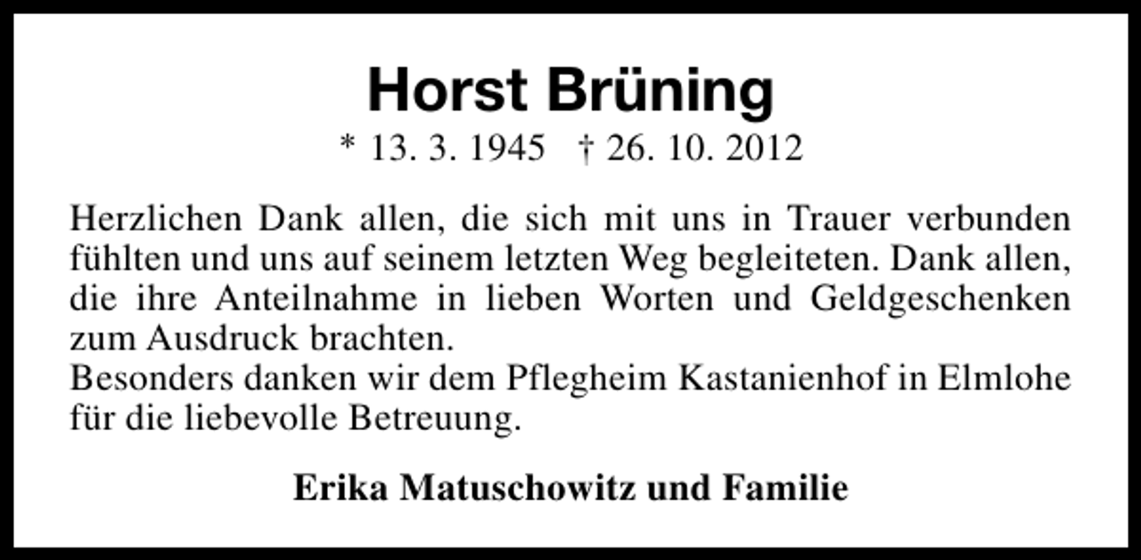 <p>Horst Brüning</p><p>* 13. 3. 1945 † 26. 10. 2012<br />Herzlichen Dank allen, die sich mit uns in Trauer verbunden<br />fühlten und uns auf seinem letzten Weg begleiteten. Dank allen,<br />die ihre Anteilnahme in lieben Worten und Geldgeschenken<br />zum Ausdruck brachten.<br />Besonders danken wir dem Pflegheim Kastanienhof in Elmlohe<br />für die liebevolle Betreuung.<br />Erika Matuschowitz und Familie</p>