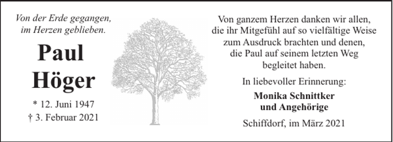 <p>Von der Erde gegangen,<br />im Herzen geblieben.</p><p>Paul<br />Höger<br />* 12. Juni 1947<br />† 3. Februar 2021</p><p>Von ganzem Herzen danken wir allen,<br />die ihr Mitgefühl auf so vielfältige Weise<br />zum Ausdruck brachten und denen,<br />die Paul auf seinem letzten Weg<br />begleitet haben.<br />In liebevoller Erinnerung:<br />Monika Schnittker<br />und Angehörige<br />Schiffdorf, im März 2021</p>