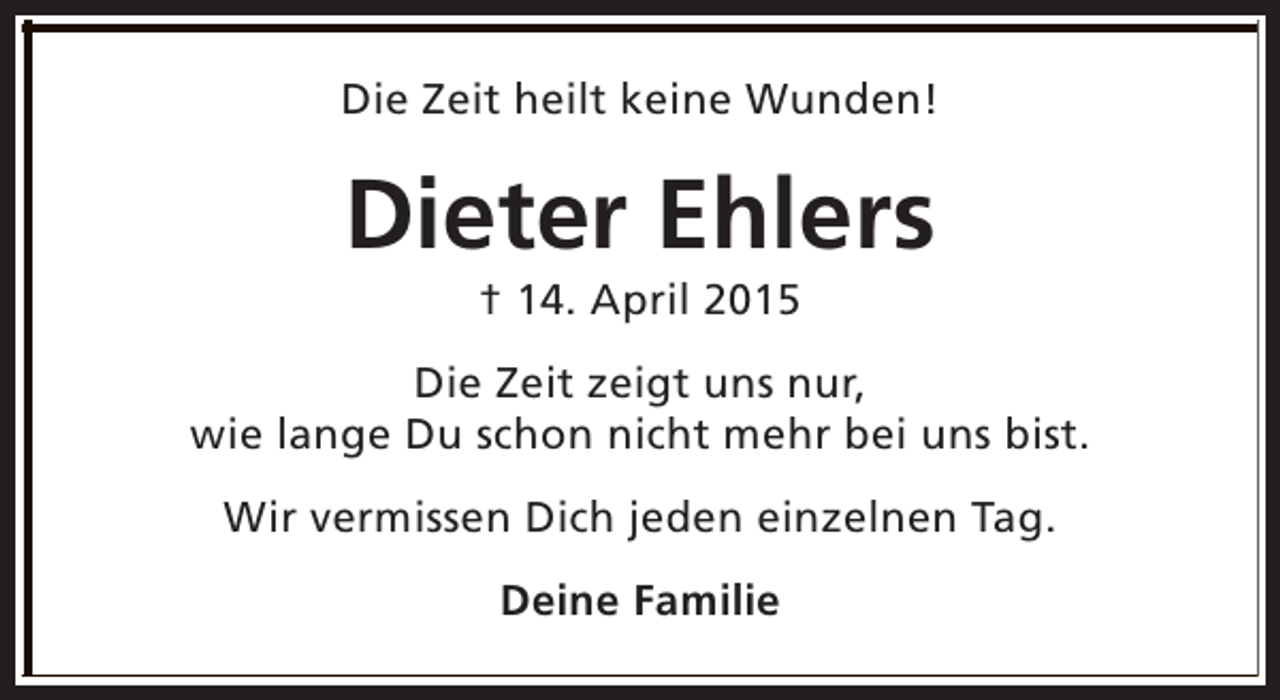 <p>Die Zeit heilt keine Wunden!</p><p>Dieter Ehlers<br />† 14. April 2015</p><p>Die Zeit zeigt uns nur,<br />wie lange Du schon nicht mehr bei uns bist.<br />Wir vermissen Dich jeden einzelnen Tag.<br />Deine Familie</p>