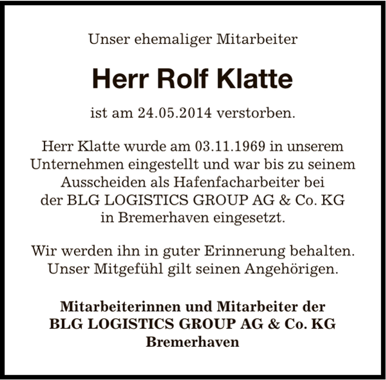 <p>Unser ehemaliger Mitarbeiter</p><p>Herr Rolf Klatte<br />ist am 24.05.2014 verstorben.<br />Herr Klatte wurde am 03.11.1969 in unserem<br />Unternehmen eingestellt und war bis zu seinem<br />Ausscheiden als Hafenfacharbeiter bei<br />der BLG LOGISTICS GROUP AG &amp; Co. KG<br />in Bremerhaven eingesetzt.<br />Wir werden ihn in guter Erinnerung behalten.<br />Unser Mitgefühl gilt seinen Angehörigen.<br />Mitarbeiterinnen und Mitarbeiter der<br />BLG LOGISTICS GROUP AG &amp; Co. KG<br />Bremerhaven</p>