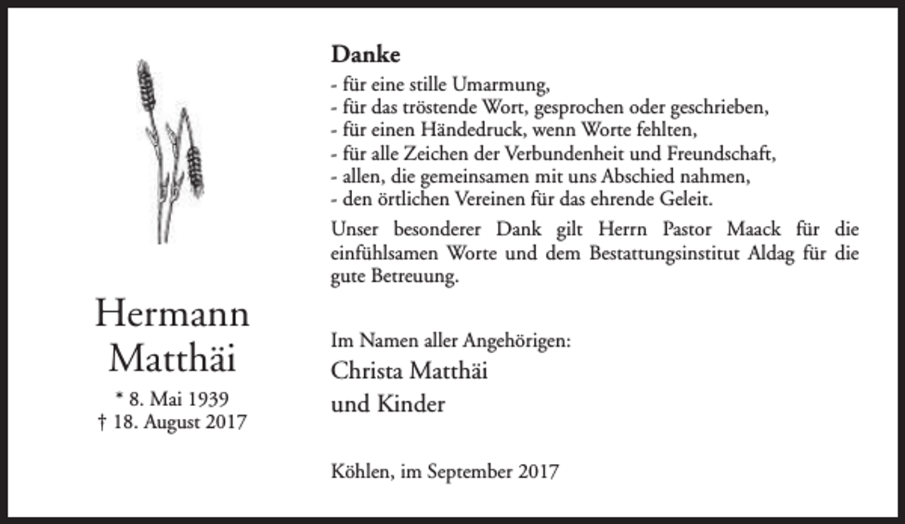 <p>Danke</p><p>Hermann<br />Matthäi<br />* 8. Mai 1939<br />† 18. August 2017</p><p>- für eine stille Umarmung,<br />- für das tröstende Wort, gesprochen oder geschrieben,<br />- für einen Händedruck, wenn Worte fehlten,<br />- für alle Zeichen der Verbundenheit und Freundschaft,<br />- allen, die gemeinsamen mit uns Abschied nahmen,<br />- den örtlichen Vereinen für das ehrende Geleit.<br />Unser besonderer Dank gilt Herrn Pastor Maack für die<br />einfühlsamen Worte und dem Bestattungsinstitut Aldag für die<br />gute Betreuung.<br />Im Namen aller Angehörigen:</p><p>Christa Matthäi<br />und Kinder<br />Köhlen, im September 2017</p>