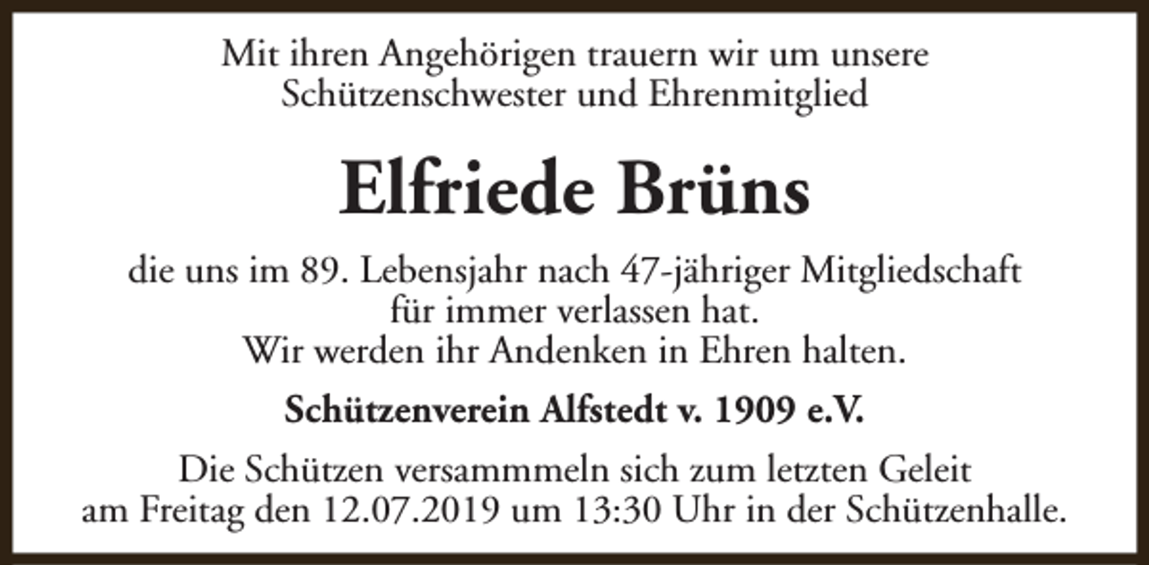 <p>Mit ihren Angehörigen trauern wir um unsere<br />Schützenschwester und Ehrenmitglied</p><p>Elfriede Brüns<br />die uns im 89. Lebensjahr nach 47-jähriger Mitgliedschaft<br />für immer verlassen hat.<br />Wir werden ihr Andenken in Ehren halten.<br />Schützenverein Alfstedt v. 1909 e.V.<br />Die Schützen versammmeln sich zum letzten Geleit<br />am Freitag den 12.07.2019 um 13:30 Uhr in der Schützenhalle.</p>