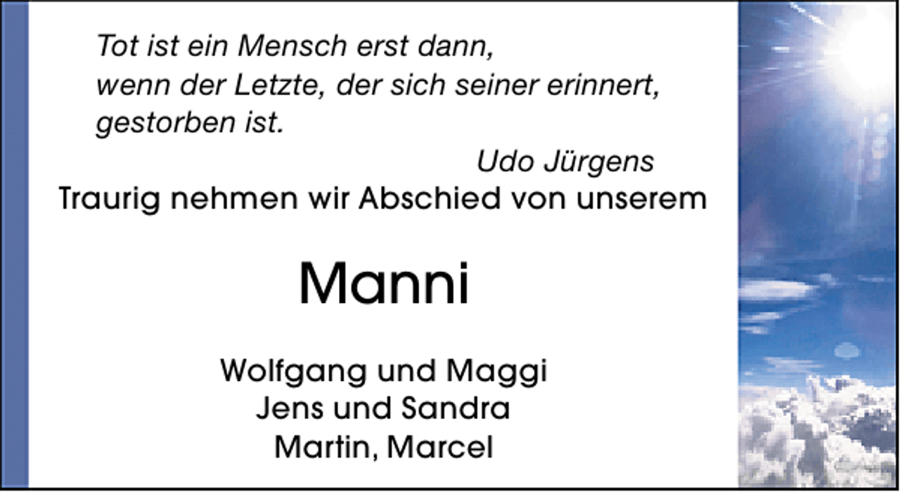 <p>Tot ist ein Mensch erst dann,<br />wenn der Letzte, der sich seiner erinnert,<br />gestorben ist.<br />Udo Jürgens<br />Traurig nehmen wir Abschied von unserem</p><p>Manni<br />Wolfgang und Maggi<br />Jens und Sandra<br />Martin, Marcel</p>