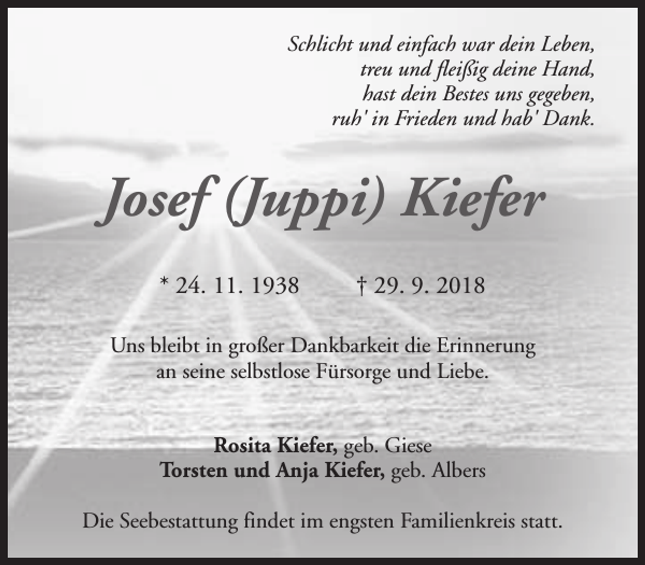 <p>Schlicht und einfach war dein Leben,<br />treu und fleißig deine Hand,<br />hast dein Bestes uns gegeben,<br />ruh' in Frieden und hab' Dank.</p><p>Josef (Juppi) Kiefer<br />* 24. 11. 1938</p><p>† 29. 9. 2018</p><p>Uns bleibt in großer Dankbarkeit die Erinnerung<br />an seine selbstlose Fürsorge und Liebe.<br />Rosita Kiefer, geb. Giese<br />Torsten und Anja Kiefer, geb. Albers<br />Die Seebestattung findet im engsten Familienkreis statt.</p>