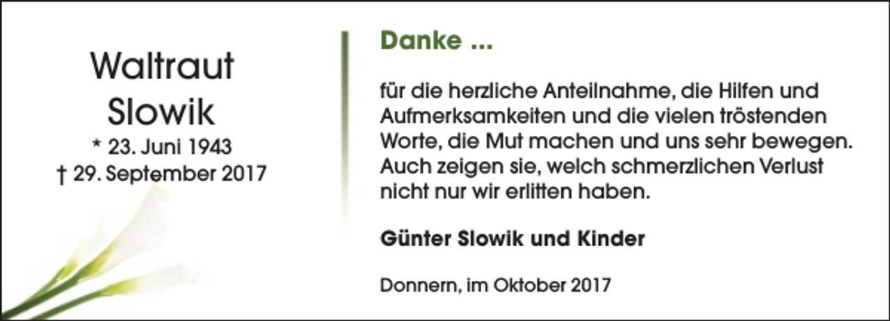 <p>Waltraut<br />Slowik</p><p>* 23. Juni 1943<br />† 29. September 2017</p><p>Danke ...<br />für die herzliche Anteilnahme, die Hilfen und<br />Aufmerksamkeiten und die vielen tröstenden<br />Worte, die Mut machen und uns sehr bewegen.<br />Auch zeigen sie, welch schmerzlichen Verlust<br />nicht nur wir erlitten haben.<br />Günter Slowik und Kinder<br />Donnern, im Oktober 2017</p>