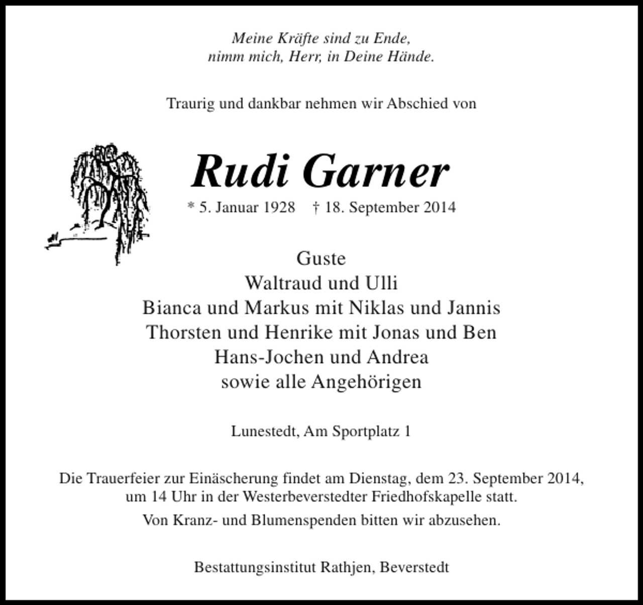 <p>Meine Kräfte sind zu Ende,<br />nimm mich, Herr, in Deine Hände.<br />Traurig und dankbar nehmen wir Abschied von</p><p>Rudi Garner</p><p>* 5. Januar 1928</p><p>† 18. September 2014</p><p>Guste<br />Waltraud und Ulli<br />Bianca und Markus mit Niklas und Jannis<br />Thorsten und Henrike mit Jonas und Ben<br />Hans-Jochen und Andrea<br />sowie alle Angehörigen<br />Lunestedt, Am Sportplatz 1<br />Die Trauerfeier zur Einäscherung findet am Dienstag, dem 23. September 2014,<br />um 14 Uhr in der Westerbeverstedter Friedhofskapelle statt.<br />Von Kranz- und Blumenspenden bitten wir abzusehen.<br />Bestattungsinstitut Rathjen, Beverstedt</p>