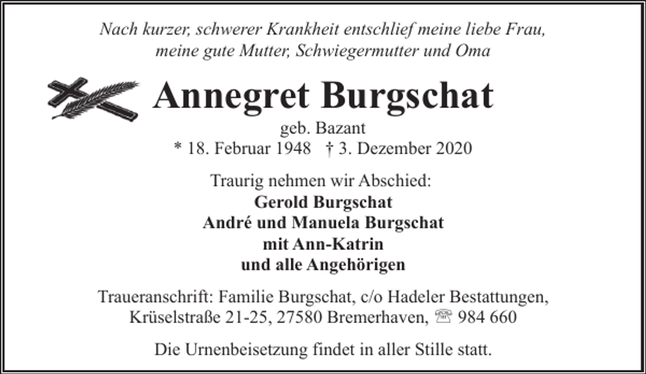 <p>Nach kurzer, schwerer Krankheit entschlief meine liebe Frau,<br />meine gute Mutter, Schwiegermutter und Oma</p><p>Annegret Burgschat<br />geb. Bazant<br />* 18. Februar 1948 † 3. Dezember 2020<br />Traurig nehmen wir Abschied:<br />Gerold Burgschat<br />André und Manuela Burgschat<br />mit Ann-Katrin<br />und alle Angehörigen<br />Traueranschrift: Familie Burgschat, c/o Hadeler Bestattungen,<br />Krüselstraße 21-25, 27580 Bremerhaven, ' 984 660<br />Die Urnenbeisetzung findet in aller Stille statt.</p>