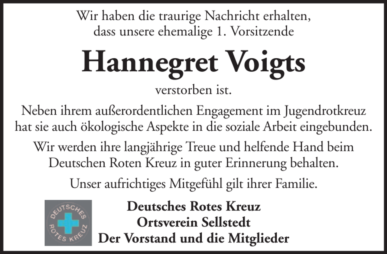 <p>Wir haben die traurige Nachricht erhalten,<br />dass unsere ehemalige 1. Vorsitzende</p><p>Hannegret Voigts<br />verstorben ist.<br />Neben ihrem außerordentlichen Engagement im Jugendrotkreuz<br />hat sie auch ökologische Aspekte in die soziale Arbeit eingebunden.<br />Wir werden ihre langjährige Treue und helfende Hand beim<br />Deutschen Roten Kreuz in guter Erinnerung behalten.<br />Unser aufrichtiges Mitgefühl gilt ihrer Familie.<br />Deutsches Rotes Kreuz<br />Ortsverein Sellstedt<br />Der Vorstand und die Mitglieder</p>