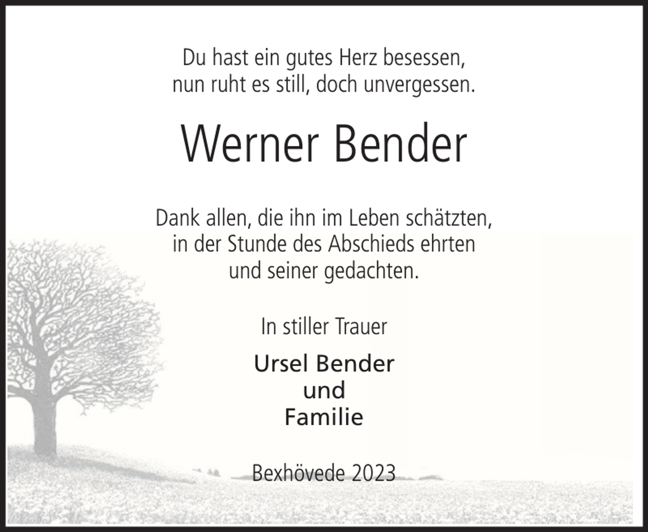 <p>Du hast ein gutes Herz besessen,<br />nun ruht es still, doch unvergessen.</p><p>Werner Bender<br />Dank allen, die ihn im Leben schätzten,<br />in der Stunde des Abschieds ehrten<br />und seiner gedachten.<br />In stiller Trauer<br />Ursel Bender<br />und<br />Familie<br />Bexhövede 2023</p>
