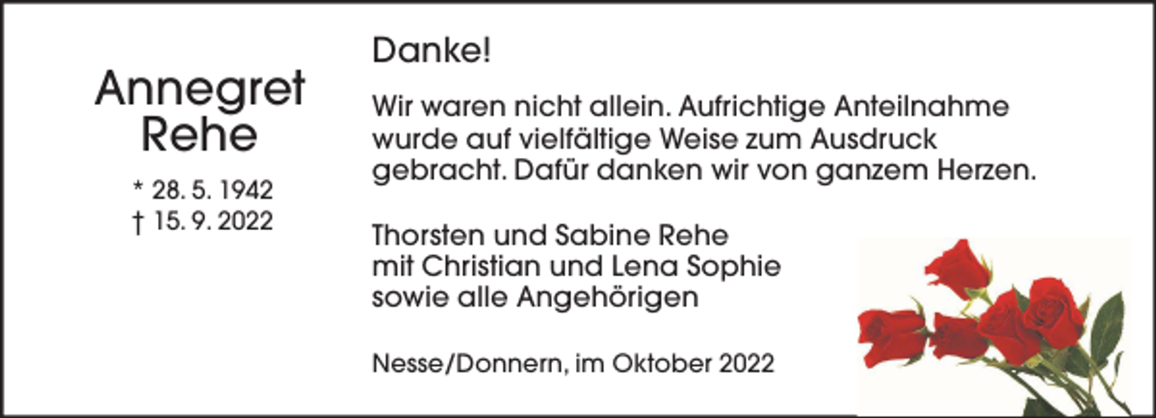 <p>Annegret<br />Rehe<br />* 28. 5. 1942<br />† 15. 9. 2022</p><p>Danke!<br />Wir waren nicht allein. Aufrichtige Anteilnahme<br />wurde auf vielfältige Weise zum Ausdruck<br />gebracht. Dafür danken wir von ganzem Herzen.<br />Thorsten und Sabine Rehe<br />mit Christian und Lena Sophie<br />sowie alle Angehörigen<br />Nesse/Donnern, im Oktober 2022</p>