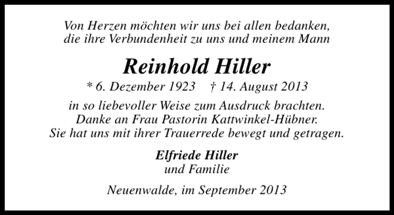 <p>Von Herzen möchten wir uns bei allen bedanken,<br />die ihre Verbundenheit zu uns und meinem Mann</p><p>Reinhold Hiller</p><p>* 6. Dezember 1923 † 14. August 2013<br />in so liebevoller Weise zum Ausdruck brachten.<br />Danke an Frau Pastorin Kattwinkel-Hübner.<br />Sie hat uns mit ihrer Trauerrede bewegt und getragen.<br />Elfriede Hiller<br />und Familie<br />Neuenwalde, im September 2013</p>