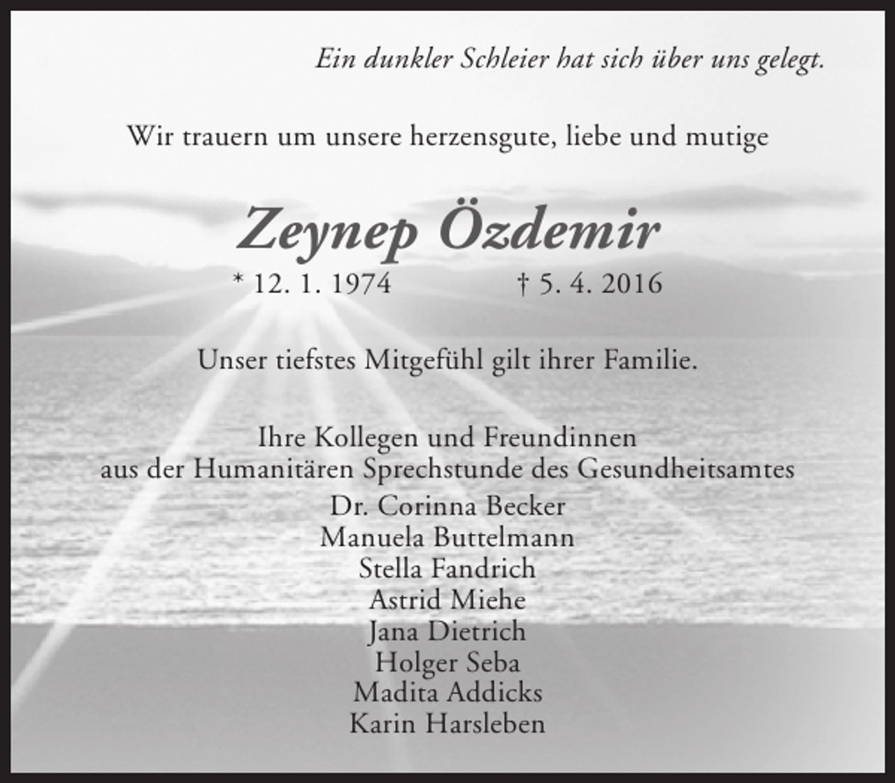 <p>Ein dunkler Schleier hat sich über uns gelegt.<br />Wir trauern um unsere herzensgute, liebe und mutige</p><p>Zeynep Özdemir</p><p>* 12. 1. 1974</p><p>† 5. 4. 2016</p><p>Unser tiefstes Mitgefühl gilt ihrer Familie.<br />Ihre Kollegen und Freundinnen<br />aus der Humanitären Sprechstunde des Gesundheitsamtes<br />Dr. Corinna Becker<br />Manuela Buttelmann<br />Stella Fandrich<br />Astrid Miehe<br />Jana Dietrich<br />Holger Seba<br />Madita Addicks<br />Karin Harsleben</p>